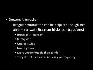• Second trimester
– Irregular contraction can be palpated though the
abdominal wall (Braxton hicks contractions)
• Irregular in intensity
• Infrequent
• Unpredictable
• Non-rhythmic
• More uncomfortable than painful)
• They do not increase in intensity, or frequency
 
