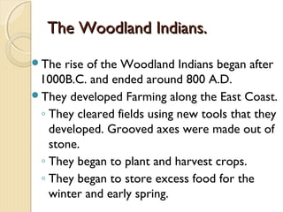 The Woodland Indians.
The  rise of the Woodland Indians began after
 1000B.C. and ended around 800 A.D.
They developed Farming along the East Coast.
 ◦ They cleared fields using new tools that they
   developed. Grooved axes were made out of
   stone.
 ◦ They began to plant and harvest crops.
 ◦ They began to store excess food for the
   winter and early spring.
 