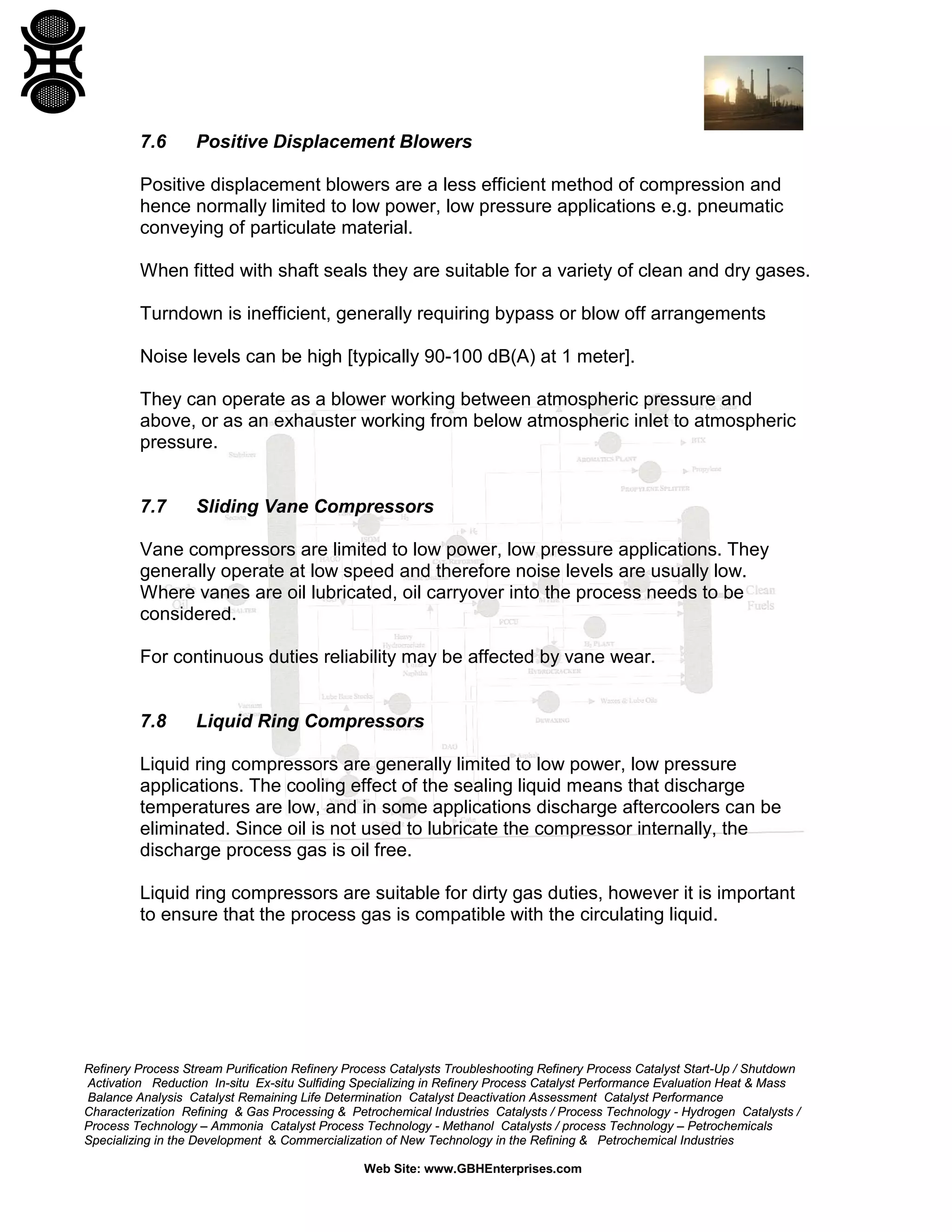 7.6

Positive Displacement Blowers

Positive displacement blowers are a less efficient method of compression and
hence normally limited to low power, low pressure applications e.g. pneumatic
conveying of particulate material.
When fitted with shaft seals they are suitable for a variety of clean and dry gases.
Turndown is inefficient, generally requiring bypass or blow off arrangements
Noise levels can be high [typically 90-100 dB(A) at 1 meter].
They can operate as a blower working between atmospheric pressure and
above, or as an exhauster working from below atmospheric inlet to atmospheric
pressure.

7.7

Sliding Vane Compressors

Vane compressors are limited to low power, low pressure applications. They
generally operate at low speed and therefore noise levels are usually low.
Where vanes are oil lubricated, oil carryover into the process needs to be
considered.
For continuous duties reliability may be affected by vane wear.

7.8

Liquid Ring Compressors

Liquid ring compressors are generally limited to low power, low pressure
applications. The cooling effect of the sealing liquid means that discharge
temperatures are low, and in some applications discharge aftercoolers can be
eliminated. Since oil is not used to lubricate the compressor internally, the
discharge process gas is oil free.
Liquid ring compressors are suitable for dirty gas duties, however it is important
to ensure that the process gas is compatible with the circulating liquid.

Refinery Process Stream Purification Refinery Process Catalysts Troubleshooting Refinery Process Catalyst Start-Up / Shutdown
Activation Reduction In-situ Ex-situ Sulfiding Specializing in Refinery Process Catalyst Performance Evaluation Heat & Mass
Balance Analysis Catalyst Remaining Life Determination Catalyst Deactivation Assessment Catalyst Performance
Characterization Refining & Gas Processing & Petrochemical Industries Catalysts / Process Technology - Hydrogen Catalysts /
Process Technology – Ammonia Catalyst Process Technology - Methanol Catalysts / process Technology – Petrochemicals
Specializing in the Development & Commercialization of New Technology in the Refining & Petrochemical Industries
Web Site: www.GBHEnterprises.com

 