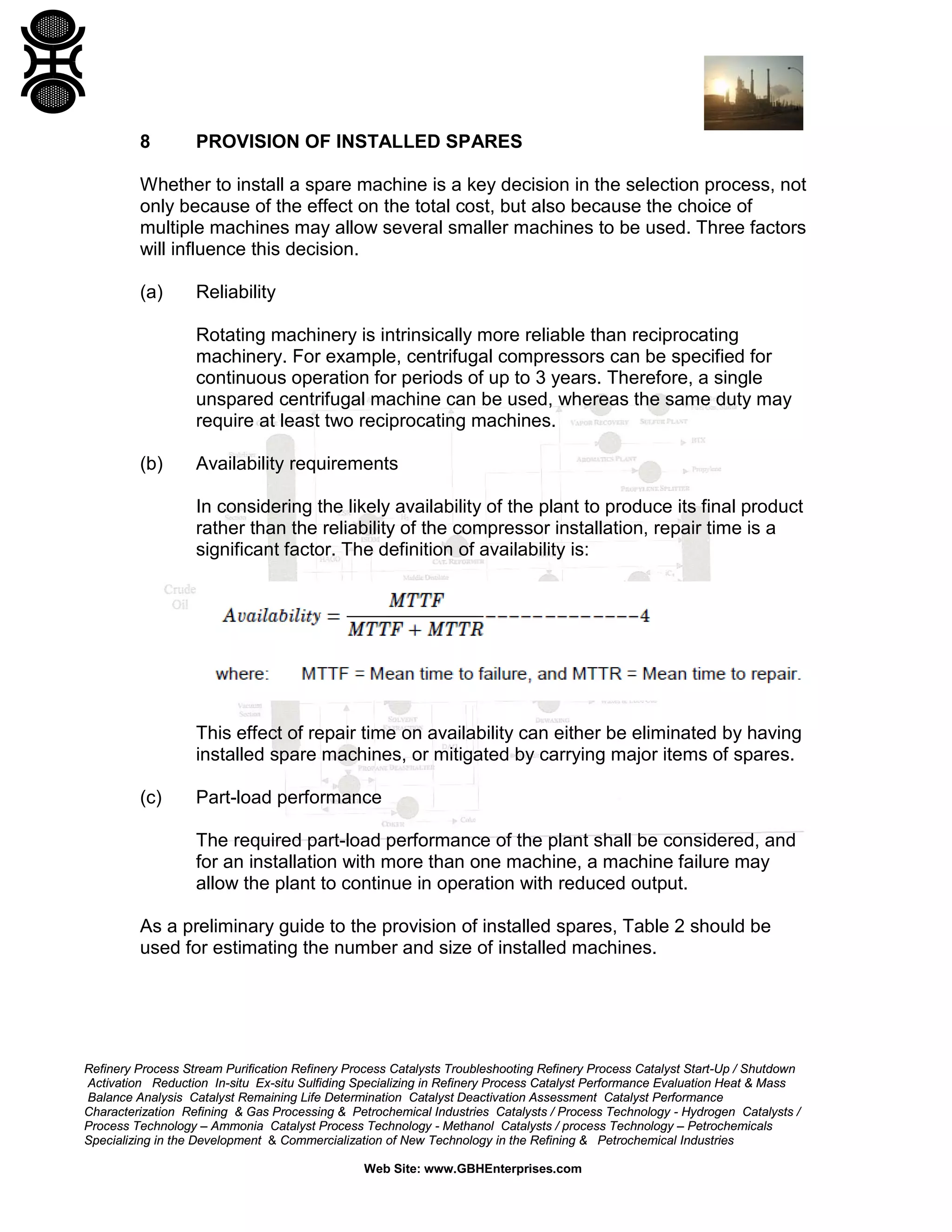 8

PROVISION OF INSTALLED SPARES

Whether to install a spare machine is a key decision in the selection process, not
only because of the effect on the total cost, but also because the choice of
multiple machines may allow several smaller machines to be used. Three factors
will influence this decision.
(a)

Reliability
Rotating machinery is intrinsically more reliable than reciprocating
machinery. For example, centrifugal compressors can be specified for
continuous operation for periods of up to 3 years. Therefore, a single
unspared centrifugal machine can be used, whereas the same duty may
require at least two reciprocating machines.

(b)

Availability requirements
In considering the likely availability of the plant to produce its final product
rather than the reliability of the compressor installation, repair time is a
significant factor. The definition of availability is:

This effect of repair time on availability can either be eliminated by having
installed spare machines, or mitigated by carrying major items of spares.
(c)

Part-load performance
The required part-load performance of the plant shall be considered, and
for an installation with more than one machine, a machine failure may
allow the plant to continue in operation with reduced output.

As a preliminary guide to the provision of installed spares, Table 2 should be
used for estimating the number and size of installed machines.

Refinery Process Stream Purification Refinery Process Catalysts Troubleshooting Refinery Process Catalyst Start-Up / Shutdown
Activation Reduction In-situ Ex-situ Sulfiding Specializing in Refinery Process Catalyst Performance Evaluation Heat & Mass
Balance Analysis Catalyst Remaining Life Determination Catalyst Deactivation Assessment Catalyst Performance
Characterization Refining & Gas Processing & Petrochemical Industries Catalysts / Process Technology - Hydrogen Catalysts /
Process Technology – Ammonia Catalyst Process Technology - Methanol Catalysts / process Technology – Petrochemicals
Specializing in the Development & Commercialization of New Technology in the Refining & Petrochemical Industries
Web Site: www.GBHEnterprises.com

 