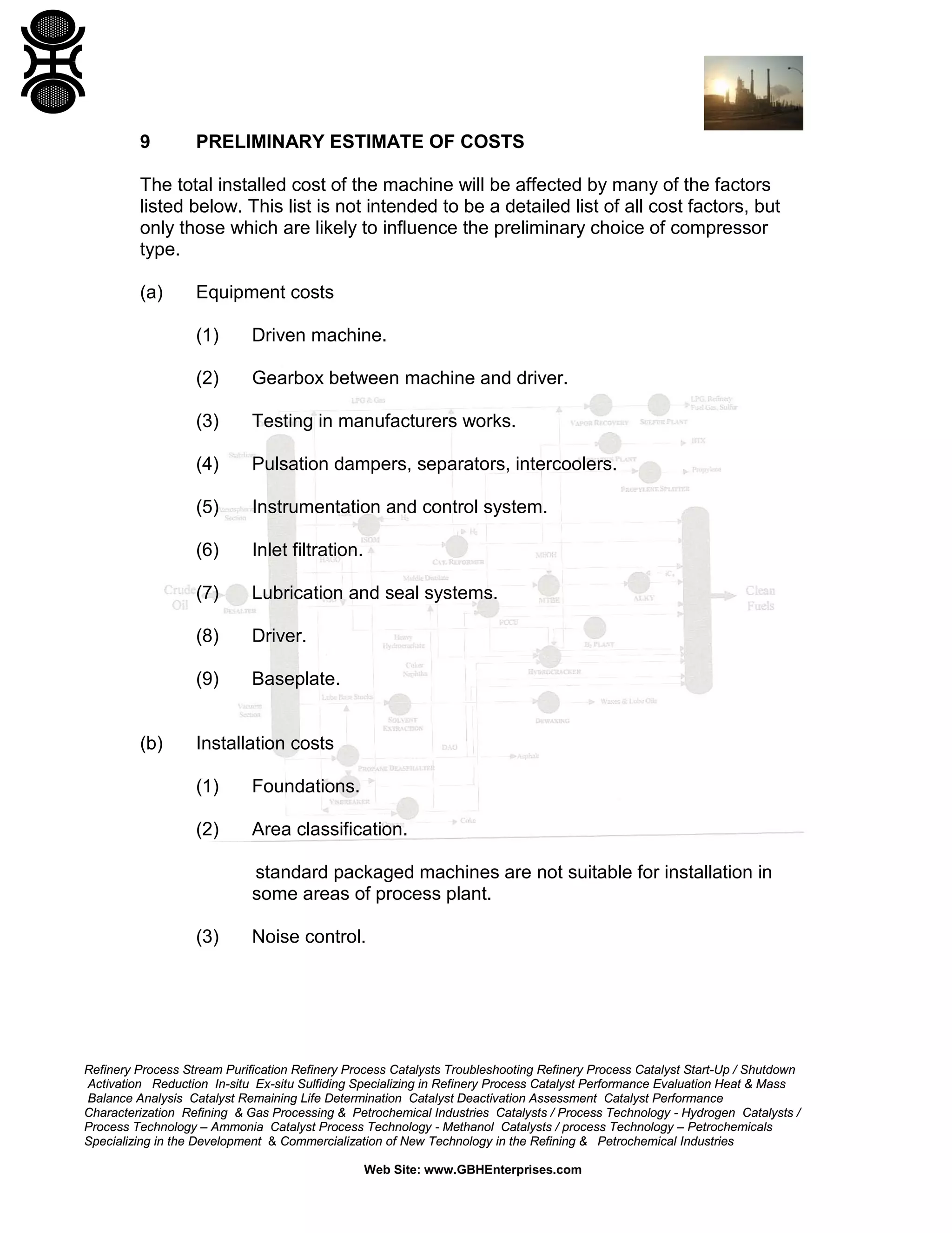 9

PRELIMINARY ESTIMATE OF COSTS

The total installed cost of the machine will be affected by many of the factors
listed below. This list is not intended to be a detailed list of all cost factors, but
only those which are likely to influence the preliminary choice of compressor
type.
(a)

Equipment costs
(1)
(2)

Gearbox between machine and driver.

(3)

Testing in manufacturers works.

(4)

Pulsation dampers, separators, intercoolers.

(5)

Instrumentation and control system.

(6)

Inlet filtration.

(7)

Lubrication and seal systems.

(8)

Driver.

(9)

(b)

Driven machine.

Baseplate.

Installation costs
(1)

Foundations.

(2)

Area classification.
standard packaged machines are not suitable for installation in
some areas of process plant.

(3)

Noise control.

Refinery Process Stream Purification Refinery Process Catalysts Troubleshooting Refinery Process Catalyst Start-Up / Shutdown
Activation Reduction In-situ Ex-situ Sulfiding Specializing in Refinery Process Catalyst Performance Evaluation Heat & Mass
Balance Analysis Catalyst Remaining Life Determination Catalyst Deactivation Assessment Catalyst Performance
Characterization Refining & Gas Processing & Petrochemical Industries Catalysts / Process Technology - Hydrogen Catalysts /
Process Technology – Ammonia Catalyst Process Technology - Methanol Catalysts / process Technology – Petrochemicals
Specializing in the Development & Commercialization of New Technology in the Refining & Petrochemical Industries
Web Site: www.GBHEnterprises.com

 