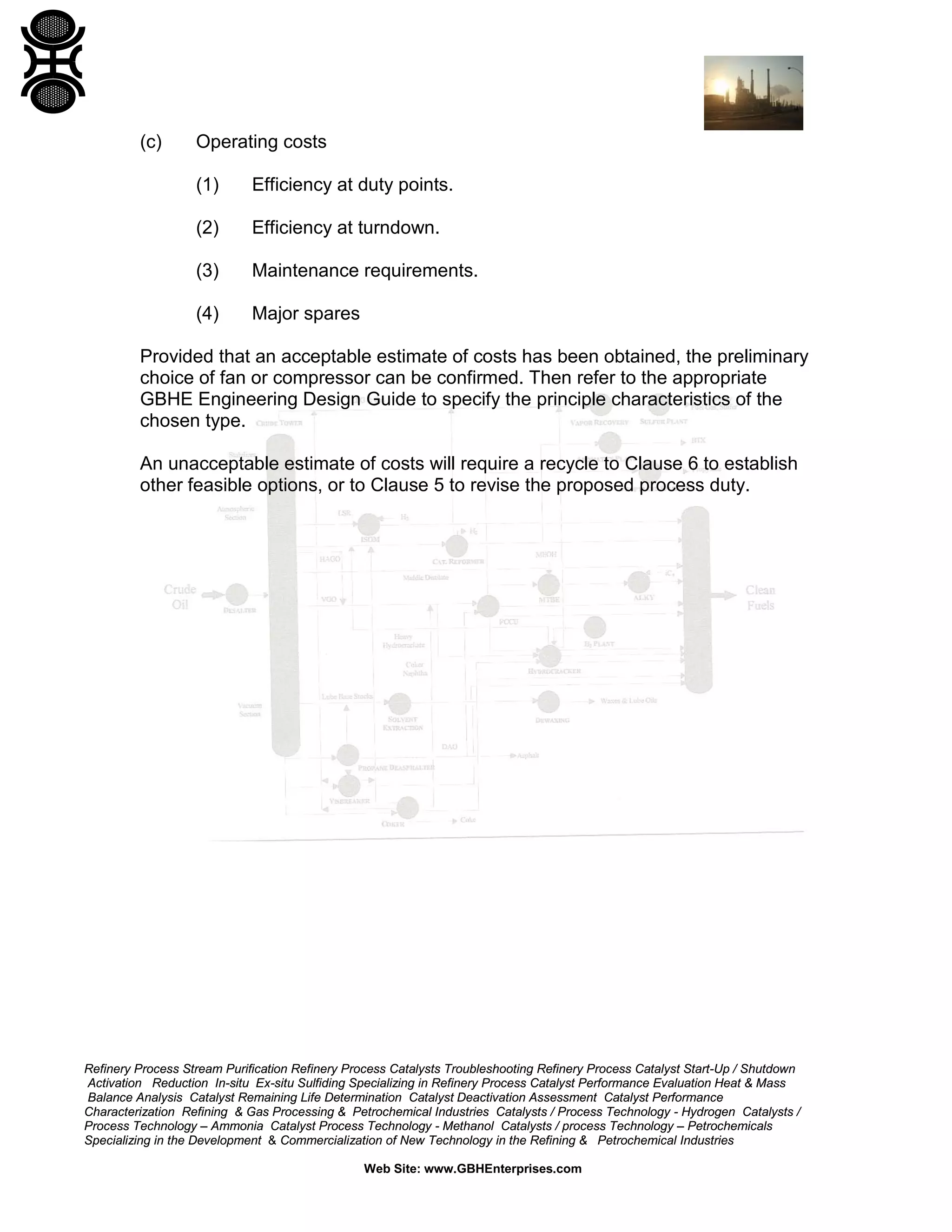 (c)

Operating costs
(1)

Efficiency at duty points.

(2)

Efficiency at turndown.

(3)

Maintenance requirements.

(4)

Major spares

Provided that an acceptable estimate of costs has been obtained, the preliminary
choice of fan or compressor can be confirmed. Then refer to the appropriate
GBHE Engineering Design Guide to specify the principle characteristics of the
chosen type.
An unacceptable estimate of costs will require a recycle to Clause 6 to establish
other feasible options, or to Clause 5 to revise the proposed process duty.

Refinery Process Stream Purification Refinery Process Catalysts Troubleshooting Refinery Process Catalyst Start-Up / Shutdown
Activation Reduction In-situ Ex-situ Sulfiding Specializing in Refinery Process Catalyst Performance Evaluation Heat & Mass
Balance Analysis Catalyst Remaining Life Determination Catalyst Deactivation Assessment Catalyst Performance
Characterization Refining & Gas Processing & Petrochemical Industries Catalysts / Process Technology - Hydrogen Catalysts /
Process Technology – Ammonia Catalyst Process Technology - Methanol Catalysts / process Technology – Petrochemicals
Specializing in the Development & Commercialization of New Technology in the Refining & Petrochemical Industries
Web Site: www.GBHEnterprises.com

 