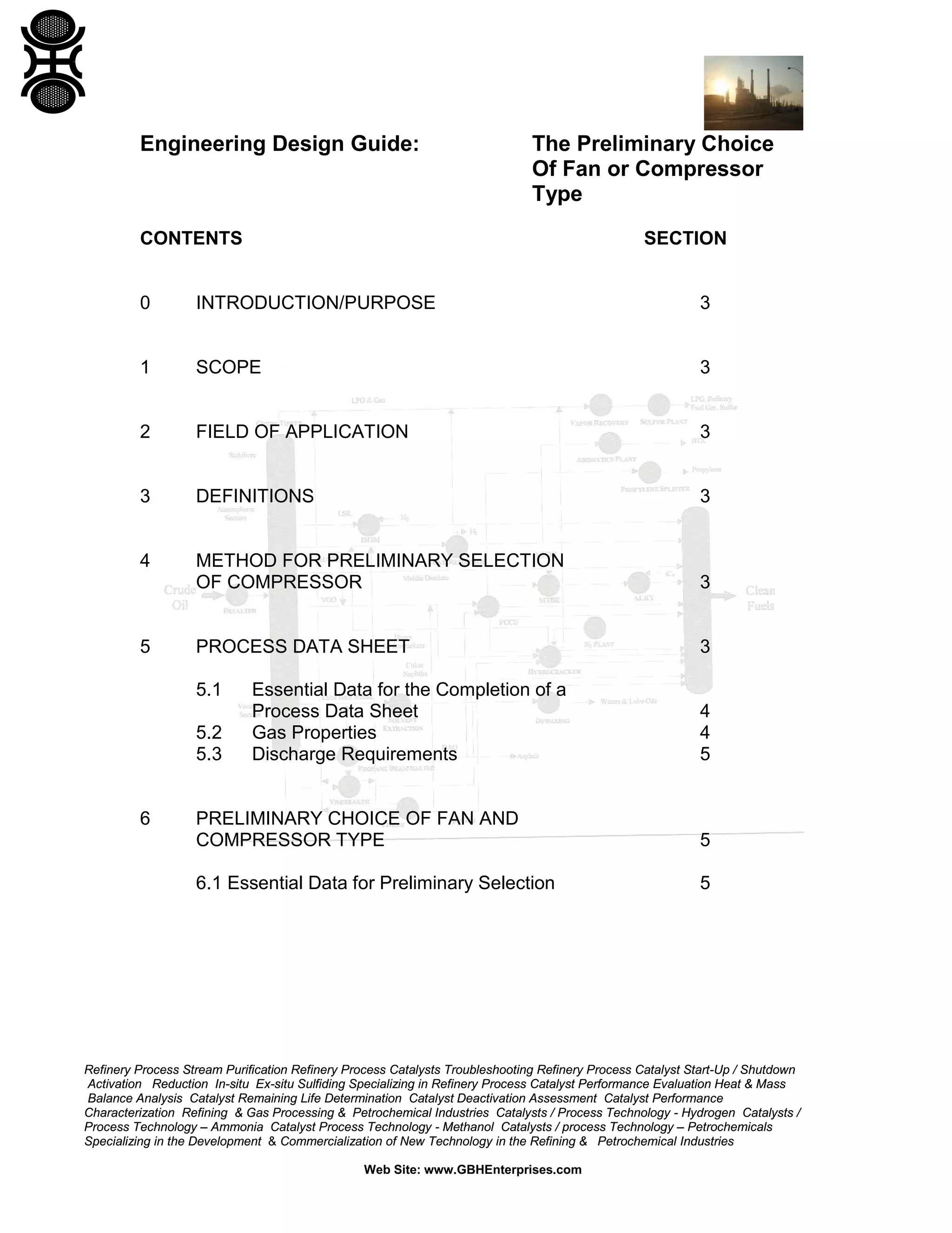Engineering Design Guide:

The Preliminary Choice
Of Fan or Compressor
Type

CONTENTS

SECTION

0

INTRODUCTION/PURPOSE

3

1

SCOPE

3

2

FIELD OF APPLICATION

3

3

DEFINITIONS

3

4

METHOD FOR PRELIMINARY SELECTION
OF COMPRESSOR

3

PROCESS DATA SHEET

3

5

5.1
5.2
5.3

6

Essential Data for the Completion of a
Process Data Sheet
Gas Properties
Discharge Requirements

4
4
5

PRELIMINARY CHOICE OF FAN AND
COMPRESSOR TYPE

5

6.1 Essential Data for Preliminary Selection

5

Refinery Process Stream Purification Refinery Process Catalysts Troubleshooting Refinery Process Catalyst Start-Up / Shutdown
Activation Reduction In-situ Ex-situ Sulfiding Specializing in Refinery Process Catalyst Performance Evaluation Heat & Mass
Balance Analysis Catalyst Remaining Life Determination Catalyst Deactivation Assessment Catalyst Performance
Characterization Refining & Gas Processing & Petrochemical Industries Catalysts / Process Technology - Hydrogen Catalysts /
Process Technology – Ammonia Catalyst Process Technology - Methanol Catalysts / process Technology – Petrochemicals
Specializing in the Development & Commercialization of New Technology in the Refining & Petrochemical Industries
Web Site: www.GBHEnterprises.com

 