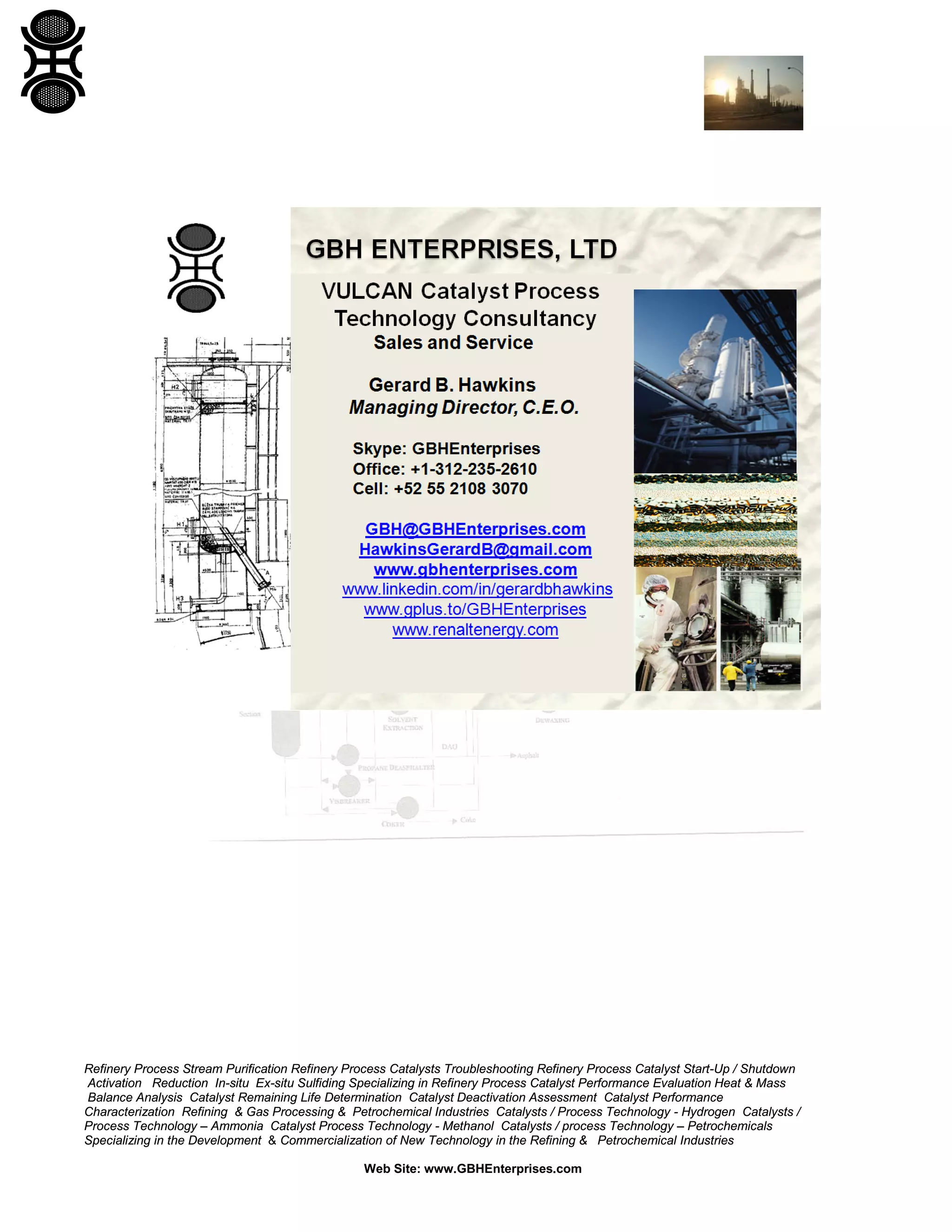 Refinery Process Stream Purification Refinery Process Catalysts Troubleshooting Refinery Process Catalyst Start-Up / Shutdown
Activation Reduction In-situ Ex-situ Sulfiding Specializing in Refinery Process Catalyst Performance Evaluation Heat & Mass
Balance Analysis Catalyst Remaining Life Determination Catalyst Deactivation Assessment Catalyst Performance
Characterization Refining & Gas Processing & Petrochemical Industries Catalysts / Process Technology - Hydrogen Catalysts /
Process Technology – Ammonia Catalyst Process Technology - Methanol Catalysts / process Technology – Petrochemicals
Specializing in the Development & Commercialization of New Technology in the Refining & Petrochemical Industries
Web Site: www.GBHEnterprises.com

 