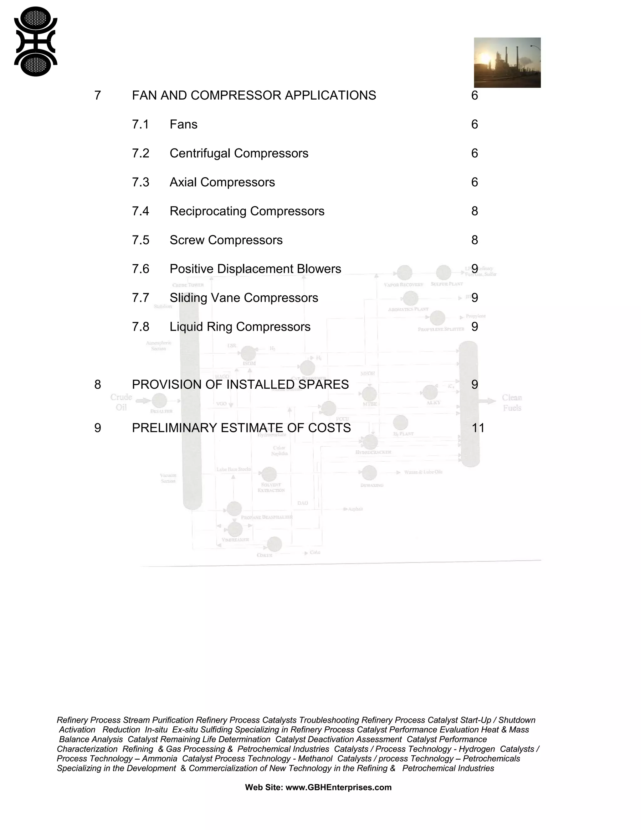 7

FAN AND COMPRESSOR APPLICATIONS

6

7.1

Fans

6

7.2

Centrifugal Compressors

6

7.3

Axial Compressors

6

7.4

Reciprocating Compressors

8

7.5

Screw Compressors

8

7.6

Positive Displacement Blowers

9

7.7

Sliding Vane Compressors

9

7.8

Liquid Ring Compressors

9

8

PROVISION OF INSTALLED SPARES

9

9

PRELIMINARY ESTIMATE OF COSTS

11

Refinery Process Stream Purification Refinery Process Catalysts Troubleshooting Refinery Process Catalyst Start-Up / Shutdown
Activation Reduction In-situ Ex-situ Sulfiding Specializing in Refinery Process Catalyst Performance Evaluation Heat & Mass
Balance Analysis Catalyst Remaining Life Determination Catalyst Deactivation Assessment Catalyst Performance
Characterization Refining & Gas Processing & Petrochemical Industries Catalysts / Process Technology - Hydrogen Catalysts /
Process Technology – Ammonia Catalyst Process Technology - Methanol Catalysts / process Technology – Petrochemicals
Specializing in the Development & Commercialization of New Technology in the Refining & Petrochemical Industries
Web Site: www.GBHEnterprises.com

 