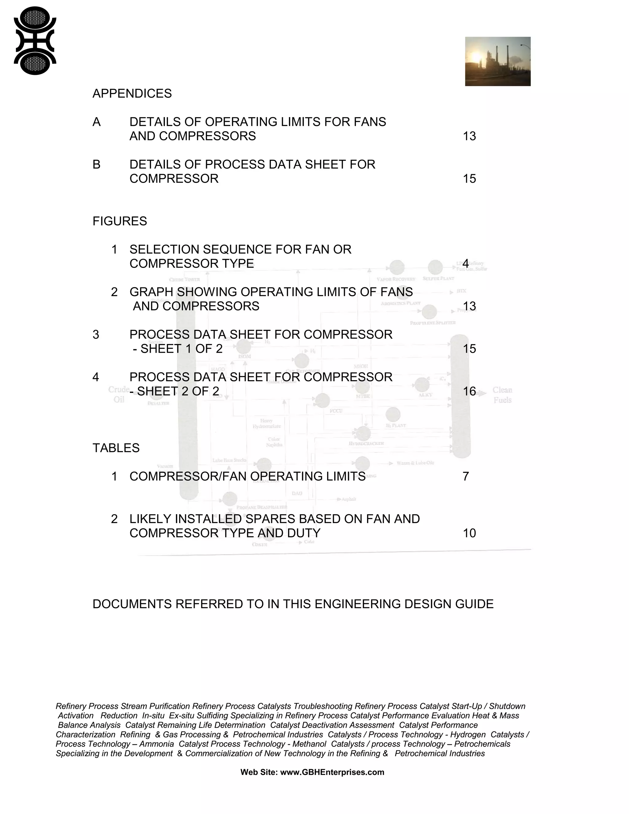 APPENDICES
A

B

DETAILS OF OPERATING LIMITS FOR FANS
AND COMPRESSORS

13

DETAILS OF PROCESS DATA SHEET FOR
COMPRESSOR

15

FIGURES
1 SELECTION SEQUENCE FOR FAN OR
COMPRESSOR TYPE
2 GRAPH SHOWING OPERATING LIMITS OF FANS
AND COMPRESSORS
3

4

4

13

PROCESS DATA SHEET FOR COMPRESSOR
- SHEET 1 OF 2

15

PROCESS DATA SHEET FOR COMPRESSOR
- SHEET 2 OF 2

16

TABLES
1 COMPRESSOR/FAN OPERATING LIMITS

7

2 LIKELY INSTALLED SPARES BASED ON FAN AND
COMPRESSOR TYPE AND DUTY

10

DOCUMENTS REFERRED TO IN THIS ENGINEERING DESIGN GUIDE

Refinery Process Stream Purification Refinery Process Catalysts Troubleshooting Refinery Process Catalyst Start-Up / Shutdown
Activation Reduction In-situ Ex-situ Sulfiding Specializing in Refinery Process Catalyst Performance Evaluation Heat & Mass
Balance Analysis Catalyst Remaining Life Determination Catalyst Deactivation Assessment Catalyst Performance
Characterization Refining & Gas Processing & Petrochemical Industries Catalysts / Process Technology - Hydrogen Catalysts /
Process Technology – Ammonia Catalyst Process Technology - Methanol Catalysts / process Technology – Petrochemicals
Specializing in the Development & Commercialization of New Technology in the Refining & Petrochemical Industries
Web Site: www.GBHEnterprises.com

 