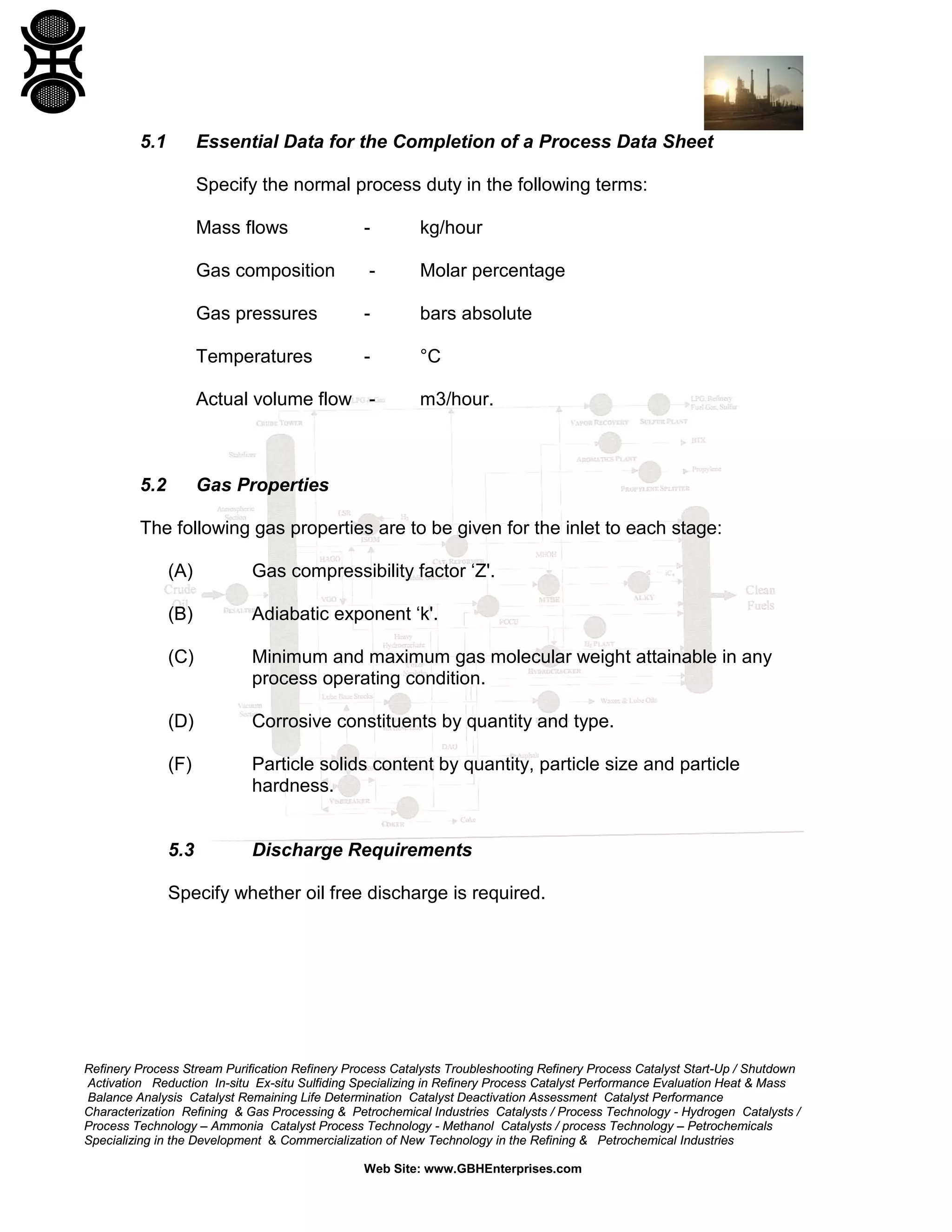 5.1

Essential Data for the Completion of a Process Data Sheet
Specify the normal process duty in the following terms:
Mass flows

-

kg/hour

Gas composition

-

Molar percentage

Gas pressures

-

bars absolute

Temperatures

-

°C

Actual volume flow -

5.2

m3/hour.

Gas Properties

The following gas properties are to be given for the inlet to each stage:
(A)

Gas compressibility factor ‘Z'.

(B)

Adiabatic exponent ‘k'.

(C)

Minimum and maximum gas molecular weight attainable in any
process operating condition.

(D)

Corrosive constituents by quantity and type.

(F)

Particle solids content by quantity, particle size and particle
hardness.

5.3

Discharge Requirements

Specify whether oil free discharge is required.

Refinery Process Stream Purification Refinery Process Catalysts Troubleshooting Refinery Process Catalyst Start-Up / Shutdown
Activation Reduction In-situ Ex-situ Sulfiding Specializing in Refinery Process Catalyst Performance Evaluation Heat & Mass
Balance Analysis Catalyst Remaining Life Determination Catalyst Deactivation Assessment Catalyst Performance
Characterization Refining & Gas Processing & Petrochemical Industries Catalysts / Process Technology - Hydrogen Catalysts /
Process Technology – Ammonia Catalyst Process Technology - Methanol Catalysts / process Technology – Petrochemicals
Specializing in the Development & Commercialization of New Technology in the Refining & Petrochemical Industries
Web Site: www.GBHEnterprises.com

 