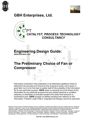 GBH Enterprises, Ltd.

Engineering Design Guide:
GBHE-EDG-MAC-1030

The Preliminary Choice of Fan or
Compressor

Information contained in this publication or as otherwise supplied to Users is
believed to be accurate and correct at time of going to press, and is given in
good faith, but it is for the User to satisfy itself of the suitability of the information
for its own particular purpose. GBHE gives no warranty as to the fitness of this
information for any particular purpose and any implied warranty or condition
(statutory or otherwise) is excluded except to the extent that exclusion is
prevented by law. GBHE accepts no liability resulting from reliance on this
information. Freedom under Patent, Copyright and Designs cannot be assumed.

Refinery Process Stream Purification Refinery Process Catalysts Troubleshooting Refinery Process Catalyst Start-Up / Shutdown
Activation Reduction In-situ Ex-situ Sulfiding Specializing in Refinery Process Catalyst Performance Evaluation Heat & Mass
Balance Analysis Catalyst Remaining Life Determination Catalyst Deactivation Assessment Catalyst Performance
Characterization Refining & Gas Processing & Petrochemical Industries Catalysts / Process Technology - Hydrogen Catalysts /
Process Technology – Ammonia Catalyst Process Technology - Methanol Catalysts / process Technology – Petrochemicals
Specializing in the Development & Commercialization of New Technology in the Refining & Petrochemical Industries
Web Site: www.GBHEnterprises.com

 