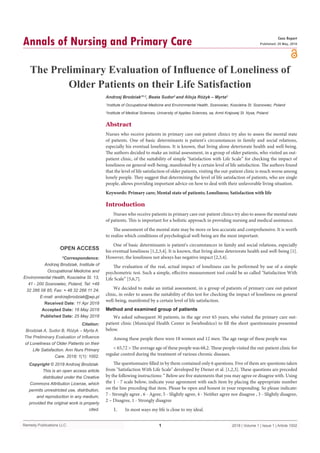 Remedy Publications LLC.
Annals of Nursing and Primary Care
2018 | Volume 1 | Issue 1 | Article 10021
The Preliminary Evaluation of Influence of Loneliness of
Older Patients on their Life Satisfaction
OPEN ACCESS
*Correspondence:
Andrzej Brodziak, Institute of
Occupational Medicine and
Environmental Health, Koscielna St. 13,
41 - 200 Sosnowiec, Poland, Tel: +48
32 266 08 85; Fax: + 48 32 266 11 24;
E-mail: andrzejbrodziak@wp.pl
Received Date: 11 Apr 2018
Accepted Date: 18 May 2018
Published Date: 25 May 2018
Citation:
Brodziak A, Sudor B, Różyk – Myrta A.
The Preliminary Evaluation of Influence
of Loneliness of Older Patients on their
Life Satisfaction. Ann Nurs Primary
Care. 2018; 1(1): 1002.
Copyright © 2018 Andrzej Brodziak.
This is an open access article
distributed under the Creative
Commons Attribution License, which
permits unrestricted use, distribution,
and reproduction in any medium,
provided the original work is properly
cited.
Case Report
Published: 25 May, 2018
Abstract
Nurses who receive patients in primary care out-patient clinics try also to assess the mental state
of patients. One of basic determinants is patient's circumstances in family and social relations,
especially his eventual loneliness. It is known, that living alone deteriorate health and well-being.
The authors decided to make an initial assessment, in a group of older patients, who visited an out-
patient clinic, of the suitability of simple "Satisfaction with Life Scale” for checking the impact of
loneliness on general well-being, manifested by a certain level of life satisfaction. The authors found
that the level of life satisfaction of older patients, visiting the out-patient clinic is much worse among
lonely people. They suggest that determining the level of life satisfaction of patients, who are single
people, allows providing important advice on how to deal with their unfavorable living situation.
Keywords: Primary care; Mental state of patients; Loneliness; Satisfaction with life
Introduction
Nurses who receive patients in primary care out-patient clinics try also to assess the mental state
of patients. This is important for a holistic approach in providing nursing and medical assistance.
The assessment of the mental state may be more or less accurate and comprehensive. It is worth
to realize which conditions of psychological well-being are the most important.
One of basic determinants is patient's circumstances in family and social relations, especially
his eventual loneliness [1,2,3,4]. It is known, that living alone deteriorate health and well-being [1].
However, the loneliness not always has negative impact [2,3,4].
The evaluation of the real, actual impact of loneliness can be performed by use of a simple
psychometric test. Such a simple, effective measurement tool could be so called "Satisfaction With
Life Scale” [5,6,7].
We decided to make an initial assessment, in a group of patients of primary care out-patient
clinic, in order to assess the suitability of this test for checking the impact of loneliness on general
well-being, manifested by a certain level of life satisfaction.
Method and examined group of patients
We asked subsequent 30 patients, in the age over 65 years, who visited the primary care out-
patient clinic (Municipal Health Center in Świebodzice) to fill the short questionnaire presented
below.
Among these people there were 18 women and 12 men. The age range of these people was
< 65,72 > The average age of these people was 68,2. These people visited the out-patient clinic for
regular control during the treatment of various chronic diseases.
The questionnaire filled in by them contained only 6 questions. Five of them are questions taken
from "Satisfaction With Life Scale" developed by Diener et al. [1,2,3]. These questions are preceded
by the following instructions: “ Below are five statements that you may agree or disagree with. Using
the 1 - 7 scale below, indicate your agreement with each item by placing the appropriate number
on the line preceding that item. Please be open and honest in your responding. So please indicate:
7 - Strongly agree , 6 - Agree, 5 - Slightly agree, 4 - Neither agree nor disagree , 3 - Slightly disagree,
2 – Disagree, 1 - Strongly disagree
1.	 In most ways my life is close to my ideal.
Andrzej Brodziak*1,2
, Beata Sudor2
and Alicja Różyk – Myrta2
1
Institute of Occupational Medicine and Environmental Health, Sosnowiec, Koscielna St. Sosnowiec, Poland
2
Institute of Medical Sciences, University of Applies Sciences, sa, Armii Krajowej St. Nysa, Poland
 