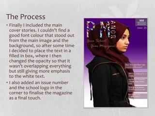 The Process
• Finally I included the main
  cover stories. I couldn’t find a
  good font colour that stood out
  from the main image and the
  background, so after some time
  I decided to place the text in a
  filled in box, where I then
  changed the opacity so that it
  wasn’t overlapping everything
  but still giving more emphasis
  to the white text.
• I also added an issue number
  and the school logo in the
  corner to finalise the magazine
  as a final touch.
 