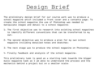 Design Brief
The preliminary design brief for our course work was to produce a
school magazine which included a front cover and a contents page. To
create the school magazine the use of Photoshop was needed to
manipulate images and detail to a school magazine.

1. The first objective was to research into existing school magazines
   to identify different conventions that can be transferred to my
   own.

2. The second objective was to produce a plan for my own school
   magazine including detailed notes and sketches.

3. The next stage was to produce the school magazine on Photoshop.

4. Finally feedback and analysis of the school magazine.

This preliminary task is good as a starting task towards the bigger
music magazine task as I am able to understand the process and the
mechanics behind a project but on a smaller scale.
 