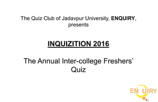 The Quiz Club of Jadavpur University, ENQUIRY,
presents
INQUIZITION 2016
The Annual Inter-college Freshers’
Quiz
 