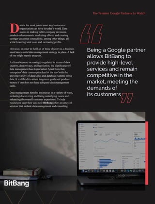 The Premier Google Partners to Watch
Data is the most potent asset any business or
organisation can have in today's world. Data
assists in making better company decisions,
product enhancements, marketing eﬀorts, and creating
stronger customer connections, among other things, all
while lowering total costs and increasing proﬁts.
However, in order to fulﬁl all of these objectives, a business
must have a solid data management strategy in place. A lack
of one might stymie progress.
As ﬁrms become increasingly regulated in terms of data
security, data privacy, and legislation, the signiﬁcance of
data management has skyrocketed. Apart from that,
enterprises' data consumption has hit the roof with the
growing variety of data kinds and database systems in big
data. It is diﬃcult to attain long-term goals and produce
money if one does not have adequate data management
skills.
Data management beneﬁts businesses in a variety of ways,
including discovering and ﬁxing underlying issues and
enhancing the overall customer experience. To help
businesses keep their data safe BitBang oﬀers an array of
services that include data management and consulting
Being a Google partner
allows BitBang to
provide high-level
services and remain
competitive in the
market, meeting the
demands of
its customers
“ “
 