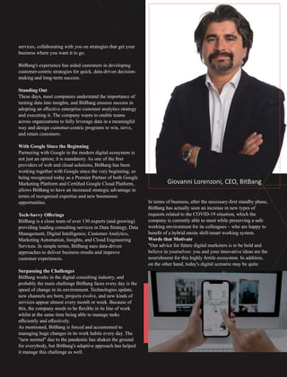 services, collaborating with you on strategies that get your
business where you want it to go.
BitBang's experience has aided customers in developing
customer-centric strategies for quick, data-driven decision-
making and long-term success.
Standing Out
These days, most companies understand the importance of
turning data into insights, and BitBang ensures success in
adopting an eﬀective enterprise customer analytics strategy
and executing it. The company wants to enable teams
across organizations to fully leverage data in a meaningful
way and design customer-centric programs to win, serve,
and retain customers.
With Google Since the Beginning
Partnering with Google in the modern digital ecosystem is
not just an option; it is mandatory. As one of the ﬁrst
providers of web and cloud solutions, BitBang has been
working together with Google since the very beginning, so
being recognized today as a Premier Partner of both Google
Marketing Platform and Certiﬁed Google Cloud Platform,
allows BitBang to have an increased strategic advantage in
terms of recognized expertise and new businesses
opportunities.
Tech-Savvy Oﬀerings
BitBang is a close team of over 130 experts (and growing)
providing leading consulting services in Data Strategy, Data
Management, Digital Intelligence, Customer Analytics,
Marketing Automation, Insights, and Cloud Engineering
Services. In simple terms, BitBang uses data-driven
approaches to deliver business results and improve
customer experiences.
Surpassing the Challenges
BitBang works in the digital consulting industry, and
probably the main challenge BitBang faces every day is the
speed of change in its environment. Technologies update,
new channels are born, projects evolve, and new kinds of
services appear almost every month or week. Because of
this, the company needs to be ﬂexible in its line of work
whilst at the same time being able to manage tasks
eﬃciently and eﬀectively.
As mentioned, BitBang is forced and accustomed to
managing huge changes in its work habits every day. The
"new normal" due to the pandemic has shaken the ground
for everybody, but BitBang's adaptive approach has helped
it manage this challenge as well.
In terms of business, after the necessary-ﬁrst standby phase,
BitBang has actually seen an increase in new types of
requests related to the COVID-19 situation, which the
company is currently able to meet while preserving a safe
working environment for its colleagues – who are happy to
beneﬁt of a hybrid onsite shift/smart working system.
Words that Motivate
"Our advice for future digital marketers is to be bold and
believe in yourselves: you and your innovative ideas are the
nourishment for this highly fertile ecosystem. In addition,
on the other hand, today's digital scenario may be quite
Giovanni Lorenzoni, CEO, BitBang
 