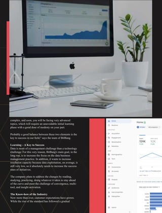 complex, and soon, you will be facing very advanced
topics, which will require an unavoidable initial learning
phase with a good dose of modesty on your part.
Probably a good balance between these two elements is the
key to success in our ﬁeld," says the team of BitBang.
Learning – A Key to Success
Data is more of a management challenge than a technology
challenge. For this very reason, BitBang's main goal, in the
long run, is to increase the focus on the data business
management practice. In addition, it wants to increase
resolution capacity because data exploitation, on average, is
still very low, so it absolutely needs to increase the success
rates of initiatives.
The company plans to address the changes by reading,
studying, practicing, doing whatever it takes to stay ahead
of the curve and meet the challenge of convergence, multi-
tool, and insight activation.
The Know-how of the Industry
Now more than ever, customer expectations have grown.
While the rise of the standard has followed a gradual
 