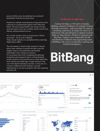process all these years, the pandemic has accelerated
dramatically in the last two years alone.
People have suddenly found themselves being thrown from
a physical to a predominantly digital world within their
homes. This has increased traﬃc; more needs to be met,
more time spent on the web or mobile, and the need for fast,
eﬃcient, and personalized services.
How Google Analytics plays an integral part in digital
marketing? – By the team of BitBang
Today Google Analytics is a springboard from connecting
digital data to oﬄine.
The environment in which Google Analytics is located
allows many solutions to structure the data to provide
insights, improve site performance and maintain
relationships with e-commerce customers.
For our projects that involve integrating all marketing
touchpoints and ensuring the data is well-orchestrated,
Google Analytics is the essential tool to collect digital data
from websites and mobile apps. Google Analytics is the
core of the digital marketing ecosystem: so only once it is
correctly conﬁgured and the tracking is correctly
implemented, we can start to progress with other marketing
activations.
Profession Leadership
Andrea De Marco, CTO and Co-founder,
BitBang, formerly Professor at Computer Science
Bologna University - with more than 20 years of
consulting experience, he began his career as a
statistician with specialization in applied research
ﬁelds as: Data Science, Predictive Analytics and
Big Data. Andrea is now responsible for the
coordination of diﬀerent data engineering teams
at BitBang with a focus on Machine Learning and
Artiﬁcial Intelligence.
 