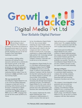 igital edia vt td
D M P L
Your Reliable Digital Partner
Digital marketing is the most
eﬃcient thing in today’s
Digital Era. The utilization of
technology for business development is
the quintessential aspect in the current
industrial scenario. Growing industrial
growth, booming start-ups are the best
example of how much digital
marketing is essential.
As everything is shifting online,
businesses are looking for more
innovative and tech-savvy solutions for
their business growth. At the same
time, talking about such a growth
prospectus, one name that pops-up is
Growthhackers Digital Media Pvt
Ltd. A company with all digital
marketing solutions makes it easy for
businesses in India and UAE to reach
skyrocketing heights.
The way towards the Will
Growthhackers Digital Media Pvt Ltd.
is one of the best Digital Marketing
Companies in India and UAE for
promoting online business growth. It
develops a comprehensive digital
marketing strategy that includes
everything from Website redesign to
SEO services to PPC campaigns that
provide the best results and ROI to its
clients.
So far, Growthhackers Digital Media
Pvt Ltd., has overseen digital
marketing for major brands in India
and the UAE. It places a premium on
delivering results, which is why the
company provides its clients with
month-to-month growth. It has been
established as a market leader in both
India and the UAE. It develops tailored
plans based on the nature of the
company’s business. It provides end-
to-end service to the customers.
Growthhackers Digital Media Pvt Ltd.
is a 360-degree international digital
marketing company based in Noida
and Dubai that focuses on driving
results via eﬀective and measurable
solutions. It partners with the clients to
develop their marketing plans and set
up winning strategies to generate and
convert leads. From designing,
developing, and optimizing websites to
increasing sales through tactical digital
marketing activities, Growthhackers
Digital Media Pvt Ltd. works with its
clients to raise their brand awareness,
generate more sales opportunities, and
maximize their marketing budget ROI.
The company implements the whole
digital marketing plan, from
conception to implementation. It
assists everyone, from start-ups to
high-end businesses, in expanding their
market reach. The company cherishes
its customers and strives to provide the
most excellent value for their money.
When clients pick Growthhackers
Digital Media Pvt Ltd. as their
technical or digital marketing partner,
the company accepts full responsibility
for its client’s business growth. The
ﬁrm delivers services in the most
proﬁtable way possible. The team at
Growthhackers Digital Media Pvt Ltd.,
provides complete outcomes as they
are experts in social media marketing.
Blessing in Disguise
Growthhackers Digital Media Pvt Ltd.
is a prominent digital marketing
company that can help companies
grow and strengthen the brand by
generating leads and increasing
awareness of products and services.
The company is knowledgeable in lead
generation and conversion rate
improvement. As a web design
company, Growthhackers Digital
Media Pvt Ltd., is well-known for
setting a standard in boosting the
brand’s image. Growthhackers Digital
Media Pvt Ltd., the top aim is to match
companies with their ideal audience.
14 | February 2022 | www.insightssuccess.in
 