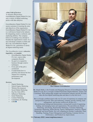 A Box Full of Services
To increase eﬀectiveness,
Growthhackers Digital Media Pvt Ltd.,
mix a variety of digital marketing
tactics with data analytics.
Growthhackers Digital Media Pvt Ltd.
assists customers in meeting the aims
and objectives of the organisation.
Growthhackers Digital Media Pvt Ltd.
is a well-known brand in the industry
for integrating creative, technical, and
marketing abilities. The company
believes in making every attempt to
broaden the organization’s reach. As a
top web design company in India and
the UAE, Growthhackers Digital
Media Pvt Ltd., guarantees to satisfy
all digital marketing needs.
The Growthhackers team is obsessive,
inquisitive, and analytic:
• Growthhackers Digital Media
Pvt Ltd., want to help
companies ﬂourish.
• Its goal is to expand its
business through creative
techniques.
• Every part of the job is
scrutinised.
• It understands how to
prioritise and choose the best
channel for evaluating
performance and
development.
Services:
• Digital Marketing
• Search Engine Marketing
• Website Development
• Social Media Marketing
• Pay Per Click (PPC)
• Inﬂuencer Marketing
• Email Marketing
• Content Marketing
• Consultancy & Training
• CRM
The Ultimate Growthhacker
Mr. Manik Malik, is the Founder and Managing Director of Growthhackers Digital
Media Pvt Ltd. He is a Google Certiﬁed Passionate Digital Marketer, Trainer, and
Consultant. With cutting-edge insights and tremendous industry growth, his team
takes the best digital marketing plan and takes it to the next level.
He is a Google certiﬁed expert with over 25 years of experience in company and
entrepreneurial growth. Sales and marketing, company growth, training, team
management, and income creation are all part of it.
His professional background demonstrates a strong track record of organising,
leading, and managing teams and organisations. His specialties are, Brand
Marketing, Advertising, Relationship Marketing, Consumer Marketing,
Technology Marketing, Media Buying, Agency Management, Analytics, Digital
Marketing, and Social Media. His core competencies include, Leadership, Team
Handling, Training, Project Management and Planning, Customer Service,
Performance, and Productivity improvement.
15 | February 2022 | www.insightssuccess.in
 