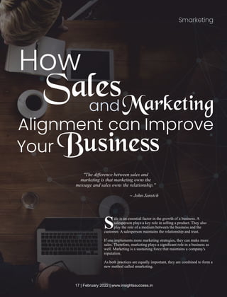 Smarketing
How
and
ale is an essential factor in the growth of a business. A
Ssalesperson plays a key role in selling a product. They also
play the role of a medium between the business and the
customer. A salesperson maintains the relationship and trust.
If one implements more marketing strategies, they can make more
sales. Therefore, marketing plays a signiﬁcant role in a business as
well. Marketing is a sustaining force that maintains a company's
reputation.
As both practices are equally important, they are combined to form a
new method called smarketing.
SalesMarketing
Alignment can Improve
Your Business
"The diﬀerence between sales and
marketing is that marketing owns the
message and sales owns the relationship."
~ John Janstch
17 | February 2022 | www.insightssuccess.in
 