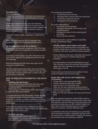 SMARKETING
What is smarketing?
Smarketing is a practice in which sales and marketing are
combined to form an advanced and innovative business
strategy.
According to Aberdeen Group, sales and marketing
alignment can lead to a 32% increase in year-over-year
(YOY) revenue growth. The most successful companies are
the ones that establish the right smarketing strategy to
achieve growth.
Although it sounds simple, smarketing is complicated to
employ.
When sales and marketing form an alignment, they
ultimately enhance their marketing and sales cycles.
IS SMARKETING EASY TO ACHIEVE?
Smarketing is challenging to implement. One of the many
things that could create complications is deﬁning standard
terms.
According to CSO Insights, only 44% of businesses have
agreed on the deﬁnition of a qualiﬁed lead between sales
and marketing.
Both the marketing and sales teams must agree on the
meaning of standard terms.
The most important thing that makes sales and marketing
alignment achievable is unison. If both the teams get along
and prioritise working together, they've already achieved
the ﬁrst step to smarketing.
HOW TO IMPLEMENT SMARKETING THE RIGHT
WAY
Ÿ Deﬁning goals and strategy
Sales and marketing should clarify three keys: lead
scoring, lead generation rate and service-level
agreements (SLA).
Lead scoring is a methodology used to rank leads to
determine their sales-readiness.
Lead generation rate is the total number of leads recorded,
divided by the number of visitors through a particular
channel. If a company is running a campaign on multiple
media, this metric provides an overview of each channel's
performance.
A service-level agreement (SLA) interprets the level of
service you expect from a vendor. It needs to be outlined for
each phase of the revenue cycle.
Ÿ Structure your team
Marketing and sales both have their core
responsibilities. The aim is to understand these methods
and combine them to work as one.
Core marketing responsibilities:
· Establishing brand awareness
· Managing public relations (PR) and connections
· Generating a signiﬁcant demand
· Managing the user-experience
Core sales responsibilities:
Ÿ Generating revenue and gains
Ÿ Managing relationships with customers and
required prospects
Ÿ Managing the proper territory planning and
forecasting
Ÿ Improving sales operations
Considering the above responsibilities of each team,
develop a smarketing strategy.
Ÿ Meeting regularly and creating a team email
As the sales and marketing teams work together, the
company should ensure everyone is on the same page.
To do that, both teams should hold meetings regularly.
In those meetings, both teams would share their point of
view and experiences of implementing speciﬁc
techniques.
It would be eﬃcient to have a marketing team email.
This will make it easier for concerned team members to
update each other regarding any issues, keeping the
whole team in accord.
A team email can also help the team members to share
customer feedback with everyone at once.
SOME TIPS FOR SALES AND MARKETING
ALIGNMENT
Ÿ Assign staﬀ to receive and qualify leads
Ÿ Enable training between teams if needed
Ÿ Structure how to set measurable goals
Ÿ Make sure the team understands market dynamics
Ÿ Educate buyers regarding the aligned teams and who
they can contact in need
Ÿ Make sure the team inﬂuences the market and nurtures
leads
Sales and marketing alignment is eﬃcient and crucial in
today's market. Not only does it deliver better results, but it
also enhances teamwork. Because of their proximity to the
customers, the sales team can oﬀer valuable insights into
buyer needs. And the marketing team can continue to
market to customers to transfer additional value.
As said before, both sales and marketing are equivalently
vital to businesses. In today's competitive business world,
one cannot survive without another. Therefore, the fusion of
the two delivers the most satisfactory results.
18 | February 2022 | www.insightssuccess.in
 