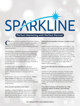 C
onsultancy ﬁrms are playing a vital role for various
businesses across ﬁelds in strategies required for
marketing and approaching target customers.
Nowadays, we can experience various marketing tools with
enhanced mar-tech.
The technology is drastically changing and introducing new
marketing tools towards increasing customer engagement
with the businesses. The variety of tools that are available
today makes it a challenging task for consultancy ﬁrms
because using an incorrect tool can incur huge losses.
Consultancy ﬁrms can avoid this situation by analysing
accurate data about the business and its target customers by
precise analytics.
Consultancy ﬁrms like Sparkline are making an
exceptional diﬀerence in this space, helping businesses by
simplifying their data and constantly advancing the ways to
interact with their customers by accurate marketing
analytics.
In an exclusive interview with Insights Success, Aleetza
Senn, Founder and CEO shed some light on the
professional tenure of Sparkline digital consultancy in
customer and marketing analytics. Below are the highlights
of the interview.
Please describe Sparkline to our readers.
Sparkline is a digital consultancy specialising in customer
and marketing analytics. We help businesses to simplify
their data and make it actionable so they can constantly
improve the ways they interact with the customers and
drive eﬃciency in customer acquisition and retention.
What motivated Sparkline to become a premier Google
partner?
Sparkline partners with Google across their analytics, 360
suites, as well as their cloud oﬀering, speciﬁcally cloud for
marketing. From the acquisition of Urchin, which became
Google Analytics in 2005, the importance for businesses to
look at the data and use it for better decision making is
paramount to business success, especially in an incredibly
competitive digital environment. As Google Analytics is the
largest and most widely used analytics tool across the
globe, it was important for Sparkline to oﬃcially partner
across the suite as well as provide the right quality of
support to their customers.
What kind of oﬀerings does Sparkline provide to its
clients?
Sparkline is a full spectrum consultancy. We believe that
empowering the people in an organisation is key to their
success, so we oﬀer professional consultancy services
across key themes such as the implementation of mar-tech,
cleaning up and stitching data, performing customer and
marketing analysis, building machine learning/data science
models, right through to a broad and successful training
oﬀering.
What kind of challenges did Sparkline face while
entering the digital consultancy and marketing
industry?
Awareness and education of brands is always a challenge.
Especially, as the pandemic years have forced businesses to
exponentially digitise, and do more with less as budgets are
slimmer, using a data-ﬁrst strategy is key to driving success,
Perfect Marketing with Perfect Partner
20 | February 2022 | www.insightssuccess.in
 