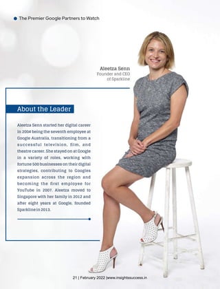 The Premier Google Partners to Watch
Aleetza Senn
Founder and CEO
of Sparkline
Aleetza Senn started her digital career
in 2004 being the seventh employee at
Google Australia, transitioning from a
successful television, ﬁlm, and
theatre career. She stayed on at Google
in a variety of roles, working with
fortune 500 businesses on their digital
strategies, contributing to Googles
expansion across the region and
becoming the ﬁrst employee for
YouTube in 2007. Aleetza moved to
Singapore with her family in 2012 and
after eight years at Google, founded
Sparkline in 2013.
About the Leader
21 | February 2022 |www.insightssuccess.in
 