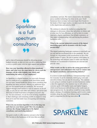 and is what all businesses should be allocating proper
budgets towards, as data services can drive marketing from
a cost to a proﬁt centre with the right support and guidance.
How was your Sparkline aﬀected in these pandemic
times, and what were the steps taken by you to curb the
damages, all the while helping your clients and
maintaining the safety of your employees?
As Sparkline is a digital business, we were truly fortunate
that we could pivot to a seamless work from home model.
For our team, mental health has always been something that
Sparkline has taken seriously, oﬀering six additional days
per year for mental health pre-pandemic. We increased
support through small initiatives such as cameras on for all
calls, so you can see each other and connect, spot prizes and
deliveries of small food items to brighten everyone's day
etc. For our customers, we are focused on being empathetic
to their challenges and remaining nimble in support to help
them pivot and ﬁnd smart ways of acquiring and retaining
customers.
Where do you envision Sparkline to be in the long run
and what are your future goals? How do you plan to
embrace the changes happening in the digital
consultancy and marketing industry?
Our goal is really to oﬀer analytics not just to the fortune
500, but also to the businesses of all sizes that can aﬀord
consultancy services. We want to democratise the industry;
just as another technology has done in the past. Small
businesses have so many tools now to get their brands in
the hands of their target market, we aim to provide the same
in the digital data and analytics ﬁeld.
We continue to educate the market on using data ﬁrst
strategies to determine where they advertise, to whom, and
at what time for best eﬃciency, as well as how to create
innovative digital experiences that delight customers, so
they enjoy communicating with and buying the products
businesses oﬀer.
What is the current industrial scenario of the digital
marketing space and its dynamics with the Google
partnership?
The digital marketing landscape continues to snowball year
on year and has accelerated due to the pandemic. We see
Google as a big partner in this acceleration as one of the
global leaders in space. We aim to partner with leaders in
the technology and analytics space to make sure that the
solutions we recommend to businesses are relevant and
provide value.
What would you like to advise the young generation of
entrepreneurs and enthusiasts who want to venture into
the digital consultancy and marketing industry?
It is down to individual attributes. Entrepreneurship is not
for everyone. It can be extremely challenging work and
stressful at times, but can also be rewarding. This industry
is just going to continue to grow as more businesses realise
a data-ﬁrst approach is the smartest way to still achieve
customer goals with smaller teams and tighter budgets,
which most businesses will still face as the world starts to
open progressively. So, my advice would be to stay nimble,
adopt a strategy of continuous learning, and it is ok to make
mistakes along the way. Even failures teach us something
and it is important for driving innovation.
“
Sparkline
is a full
spectrum
consultancy
“
22 | February 2022 |www.insightssuccess.in
 