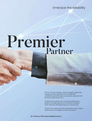 Embrace the reliability
Premier
Partner
They are the top companies acknowledged by google that
manage enormous spending and meet additional
certiﬁcation and performance requirements associated with
the basic google partner level.
Google premier partners have met google performance
needs by providing high all-over Ad income and hikes
while increasing and progressing your customer base.
Premiere level status means the organization meets a higher
spend needs over managed accounts, showing the
25 | February 2022 |www.insightssuccess.in
 