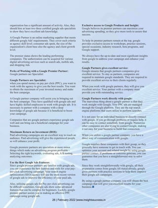 organization has a signiﬁcant amount of activity. Also, they
should hire at least two three certiﬁed google ads specialists
to show they have excellent ads knowledge.
A Google Partner is an online marketing supplier that meets
diﬀerent google Ads' requirements. They cover such criteria
as agency skill level; consumer ads spent, the size of the
organization's client base also the agency and client growth
level.
The premier status shows the leading performing
companies. The authorization can be acquired for various
digital advertising services such as search ads, mobile ads,
and shopping Ads.
Perks of Working with a Google Premier Partner:
Google partners are Specialist:
Google Partners are Specialist:
when you spend money on pay per click (PPC), you want to
work with the agency to give you the best results. You want
to obtain the maximum of your invested money and make
the best campaign.
A Google partner company will assist you in bringing out
the best campaign. They have qualiﬁed with google ads and
have highly skilled employees to work with google ads. It is
necessary to partner with a company with a deep
knowledge of google ads because it is beneﬁcial to boost
your campaign.
Companies that are google partners experience google ads
well and can bring out a beneﬁcial campaign for your
business.
Maximum Return on Investment (ROI):
Paid advertising campaigns are an excellent way to reach an
audience. Paid advertising will give the experienced people
so will enhance your proﬁt.
Google premiere partners are specialists at more minor
things which make an advertising program proﬁtable -
Selecting the right keywords, evaluating ads, A/B testing,
analyzing outcomes.
Use the Best Google Ads Features:
Since google premier partners are familiar with google ads,
you can experience the best features and tools for your pay-
per-click advertising campaign. Your search engine
optimization (SEO) agency will use the most recent version
of google ads to improve the eﬃciency of your paid ads,
Also, utilizing google ads for Pay per click advertising can
be diﬃcult sometimes. Google ads show some advanced
features that can be complex for beginners. Luckily, google
premier partner assists you in making an eﬀective PPC
campaign using google ads.
Exclusive access to Google Products and Insight:
Google believes its premier partners can maximize your
advertising spending, so they give more tools to assure that
success.
To help its premier partners remain at the top, google
provides exclusive access to workshops, practice sessions,
special occasions, industry research, beta programs, and
Google support.
We always have the up-to-date and most signiﬁcant insights
from google to address your campaign and enhance your
results.
Google Partners gives excellent service:
Google ensures that google partners companies give
excellent service. To stay as partners, companies are
required to maintain google standards. They are required to
provide excellent service to their clients regularly.
When you work with google partners, they will give you
excellent service. Your partner with a company must
provide you with outstanding service.
Google Partners work directly with google:
The marvelous thing about a google partner is that they
work straight with Google. Your PPC ads are managed
through the Google platform. They are the top search
engine platforms that users utilize to perform searches.
It is not easy for an individual business to directly connect
with google. If you go through problems or require help, it
can be easy to contact somebody from google. Numerous
other companies are also trying to contact Google, making
it not easy for your business to build that connection.
When you utilize a google partner company, you have a
direct way of communication with google.
Google supplies these companies with their group, so they
generally have someone to get in touch with. You can
optimize your account and related insight by using google
partner contact. If problems or concerns generate, you can
guarantee that you have a straightforward way to solve
them.
Since they work straightforwardly with google, all their
preparation comes from google.AS stated already, google
gives partners with practice sessions to help them improve
their google ads campaigns.
By using a google partner company, you will obtain the best
campaign that will give you excellent results for your
business.
26 | February 2022 |www.insightssuccess.in
 