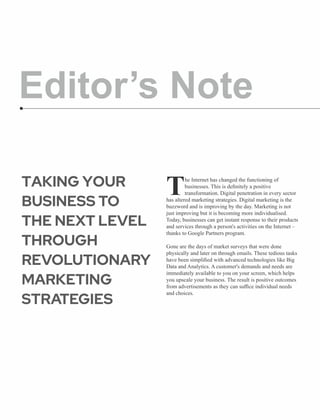Editor’s Note
he Internet has changed the functioning of
Tbusinesses. This is deﬁnitely a positive
transformation. Digital penetration in every sector
has altered marketing strategies. Digital marketing is the
buzzword and is improving by the day. Marketing is not
just improving but it is becoming more individualised.
Today, businesses can get instant response to their products
and services through a person's activities on the Internet –
thanks to Google Partners program.
Gone are the days of market surveys that were done
physically and later on through emails. These tedious tasks
have been simpliﬁed with advanced technologies like Big
Data and Analytics. A customer's demands and needs are
immediately available to you on your screen, which helps
you upscale your business. The result is positive outcomes
from advertisements as they can suﬃce individual needs
and choices.
TAKING YOUR
BUSINESS TO
THE NEXT LEVEL
THROUGH
REVOLUTIONARY
MARKETING
STRATEGIES
 