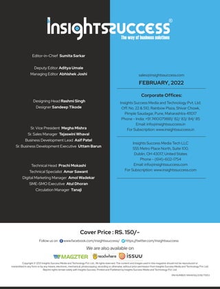 Copyright © 2021 Insights Success Media and Technology Pvt. Ltd., All rights reserved. The content and images used in this magazine should not be reproduced or
transmitted in any form or by any means, electronic, mechanical, photocopying, recording or otherwise, without prior permission from Insights Success Media and Technology Pvt. Ltd.
Reprint rights remain solely with Insights Success. Printed and Published by Insights Success Media and Technology Pvt. Ltd.
Follow us on : www.facebook.com/insightssuccess/ https://twitter.com/insightssuccess
Cover Price : RS. 150/-
RNI NUMBER: MAHENG/2018/75953
Editor-in-Chief Sumita Sarkar
Deputy Editor Aditya Umale
Managing Editor Abhishek Joshi
Designing Head Rashmi Singh
Designer Sandeep Tikode
Sr. Vice President Megha Mishra
Sr. Sales Manager Tejaswini Whaval
Business Development Lead Asif Patel
Sr. Business Development Executive Uttam Barun
Technical Head Prachi Mokashi
Technical Specialist Amar Sawant
Digital Marketing Manager Amol Wadekar
SME-SMO Executive Atul Dhoran
Circulation Manager Tanaji
Insights Success Media Tech LLC
555 Metro Place North, Suite 100,
Dublin, OH 43017, United States
Phone - (614)-602-1754
Email: info@insightssuccess.com
For Subscription: www.insightssuccess.com
Insights Success Media and Technology Pvt. Ltd.
Off. No. 22 & 510, Rainbow Plaza, Shivar Chowk,
Pimple Saudagar, Pune, Maharashtra 411017
Phone - India: +91 7410079881/ 82/ 83/ 84/ 85
Email: info@insightssuccess.in
For Subscription: www.insightssuccess.in
Corporate Ofﬁces:
sales@insightssuccess.com
FEBRUARY, 2022
We are also available on
 