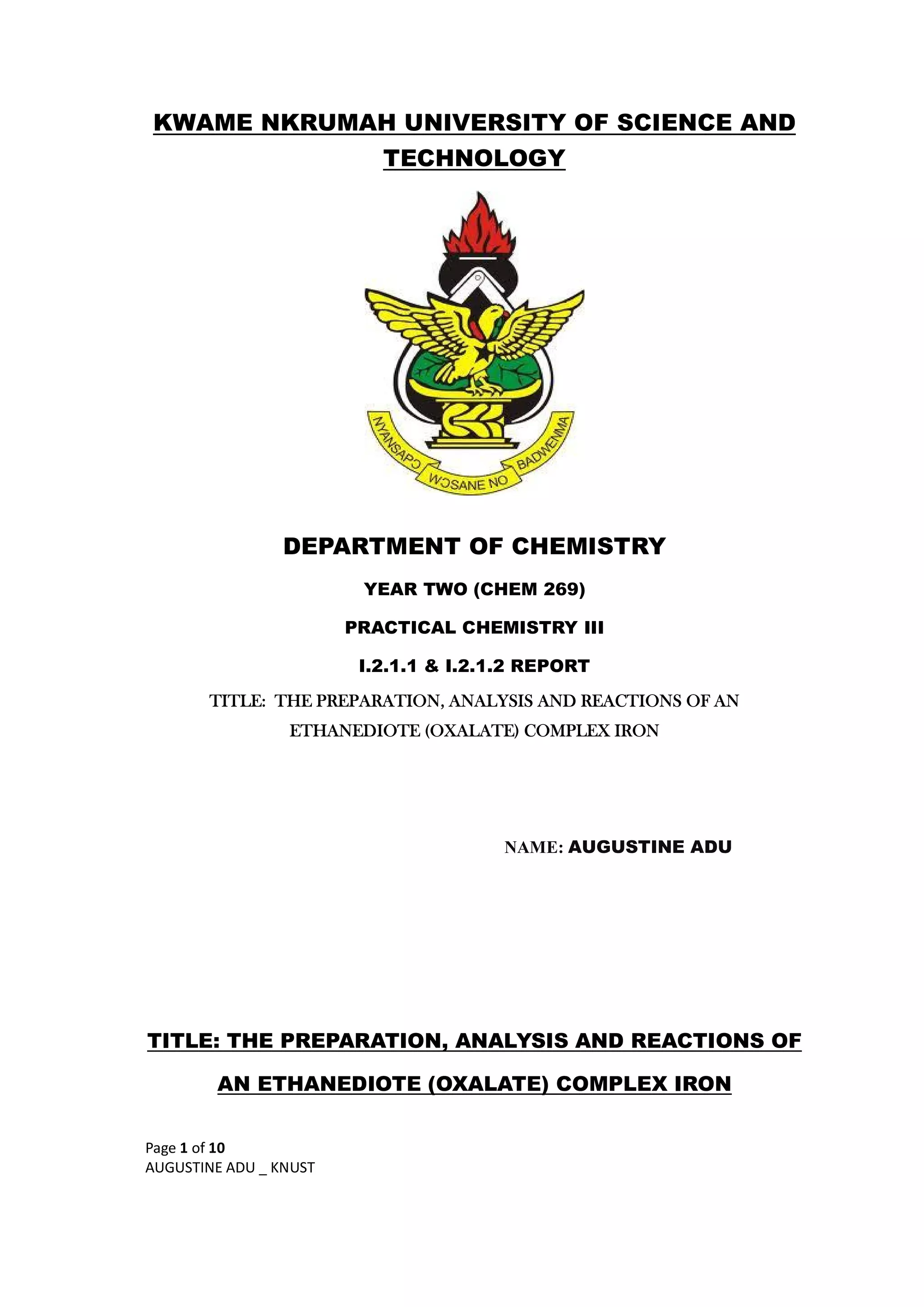 Page 1 of 10
AUGUSTINE ADU _ KNUST
KWAME NKRUMAH UNIVERSITY OF SCIENCE AND
TECHNOLOGY
DEPARTMENT OF CHEMISTRY
YEAR TWO (CHEM 269)
PRACTICAL CHEMISTRY III
I.2.1.1 & I.2.1.2 REPORT
TITLE: THE PREPARATION, ANALYSIS AND REACTIONS OF AN
ETHANEDIOTE (OXALATE) COMPLEX IRON
NAME: AUGUSTINE ADU
TITLE: THE PREPARATION, ANALYSIS AND REACTIONS OF
AN ETHANEDIOTE (OXALATE) COMPLEX IRON
 