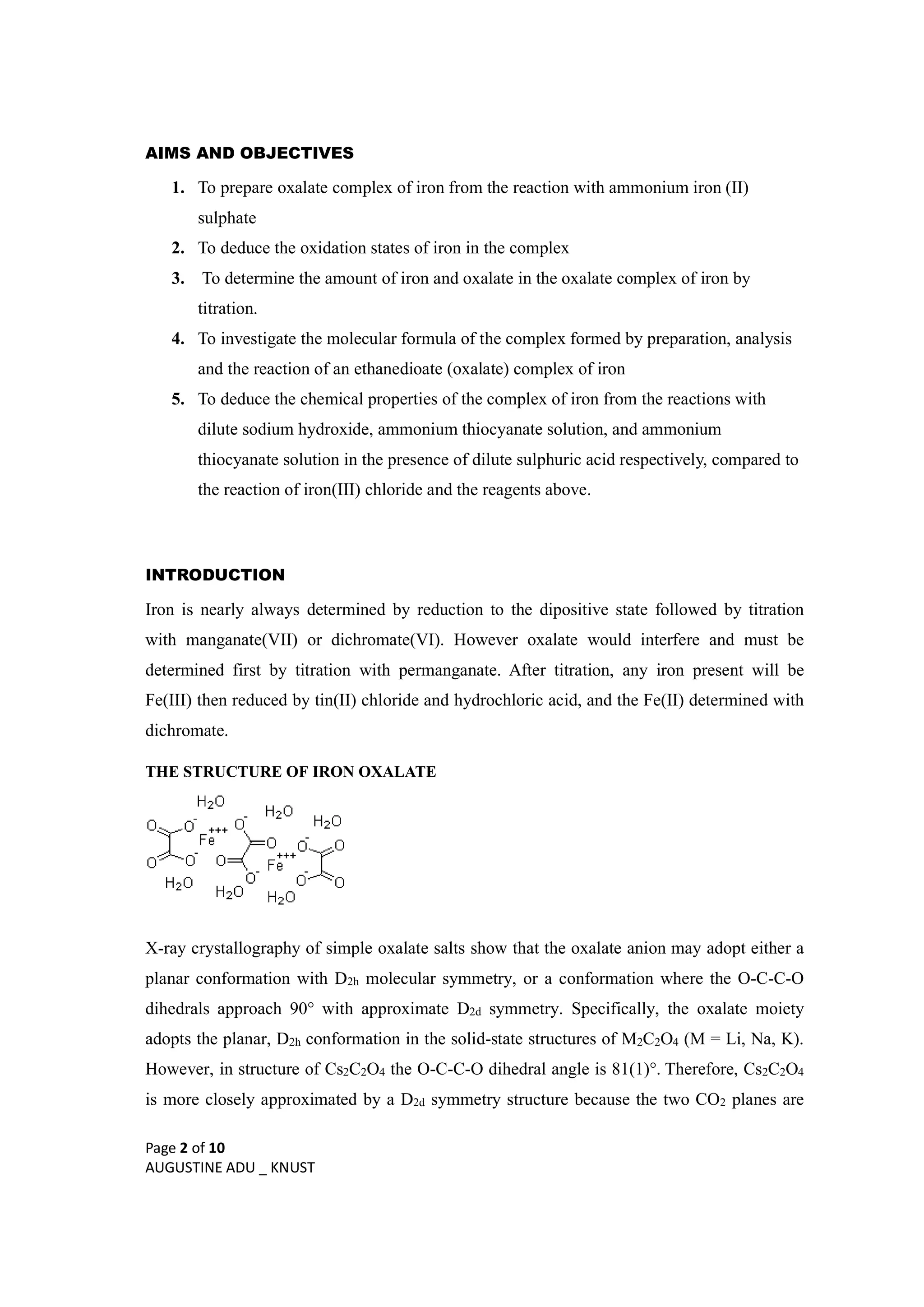 Page 2 of 10
AUGUSTINE ADU _ KNUST
AIMS AND OBJECTIVES
1. To prepare oxalate complex of iron from the reaction with ammonium iron (II)
sulphate
2. To deduce the oxidation states of iron in the complex
3. To determine the amount of iron and oxalate in the oxalate complex of iron by
titration.
4. To investigate the molecular formula of the complex formed by preparation, analysis
and the reaction of an ethanedioate (oxalate) complex of iron
5. To deduce the chemical properties of the complex of iron from the reactions with
dilute sodium hydroxide, ammonium thiocyanate solution, and ammonium
thiocyanate solution in the presence of dilute sulphuric acid respectively, compared to
the reaction of iron(III) chloride and the reagents above.
INTRODUCTION
Iron is nearly always determined by reduction to the dipositive state followed by titration
with manganate(VII) or dichromate(VI). However oxalate would interfere and must be
determined first by titration with permanganate. After titration, any iron present will be
Fe(III) then reduced by tin(II) chloride and hydrochloric acid, and the Fe(II) determined with
dichromate.
THE STRUCTURE OF IRON OXALATE
X-ray crystallography of simple oxalate salts show that the oxalate anion may adopt either a
planar conformation with D2h molecular symmetry, or a conformation where the O-C-C-O
dihedrals approach 90° with approximate D2d symmetry. Specifically, the oxalate moiety
adopts the planar, D2h conformation in the solid-state structures of M2C2O4 (M = Li, Na, K).
However, in structure of Cs2C2O4 the O-C-C-O dihedral angle is 81(1)°. Therefore, Cs2C2O4
is more closely approximated by a D2d symmetry structure because the two CO2 planes are
 