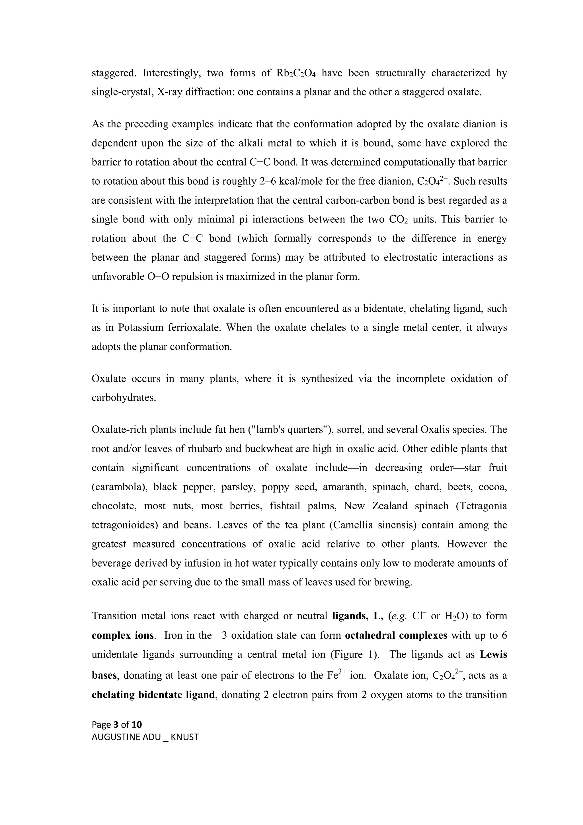 Page 3 of 10
AUGUSTINE ADU _ KNUST
staggered. Interestingly, two forms of Rb2C2O4 have been structurally characterized by
single-crystal, X-ray diffraction: one contains a planar and the other a staggered oxalate.
As the preceding examples indicate that the conformation adopted by the oxalate dianion is
dependent upon the size of the alkali metal to which it is bound, some have explored the
barrier to rotation about the central C−C bond. It was determined computationally that barrier
to rotation about this bond is roughly 2–6 kcal/mole for the free dianion, C2O4
2−. Such results
are consistent with the interpretation that the central carbon-carbon bond is best regarded as a
single bond with only minimal pi interactions between the two CO2 units. This barrier to
rotation about the C−C bond (which formally corresponds to the difference in energy
between the planar and staggered forms) may be attributed to electrostatic interactions as
unfavorable O−O repulsion is maximized in the planar form.
It is important to note that oxalate is often encountered as a bidentate, chelating ligand, such
as in Potassium ferrioxalate. When the oxalate chelates to a single metal center, it always
adopts the planar conformation.
Oxalate occurs in many plants, where it is synthesized via the incomplete oxidation of
carbohydrates.
Oxalate-rich plants include fat hen ("lamb's quarters"), sorrel, and several Oxalis species. The
root and/or leaves of rhubarb and buckwheat are high in oxalic acid. Other edible plants that
contain significant concentrations of oxalate include—in decreasing order—star fruit
(carambola), black pepper, parsley, poppy seed, amaranth, spinach, chard, beets, cocoa,
chocolate, most nuts, most berries, fishtail palms, New Zealand spinach (Tetragonia
tetragonioides) and beans. Leaves of the tea plant (Camellia sinensis) contain among the
greatest measured concentrations of oxalic acid relative to other plants. However the
beverage derived by infusion in hot water typically contains only low to moderate amounts of
oxalic acid per serving due to the small mass of leaves used for brewing.
Transition metal ions react with charged or neutral ligands, L, (e.g. Cl–
or H2O) to form
complex ions. Iron in the +3 oxidation state can form octahedral complexes with up to 6
unidentate ligands surrounding a central metal ion (Figure 1). The ligands act as Lewis
bases, donating at least one pair of electrons to the Fe3+
ion. Oxalate ion, C2O4
2–
, acts as a
chelating bidentate ligand, donating 2 electron pairs from 2 oxygen atoms to the transition
 