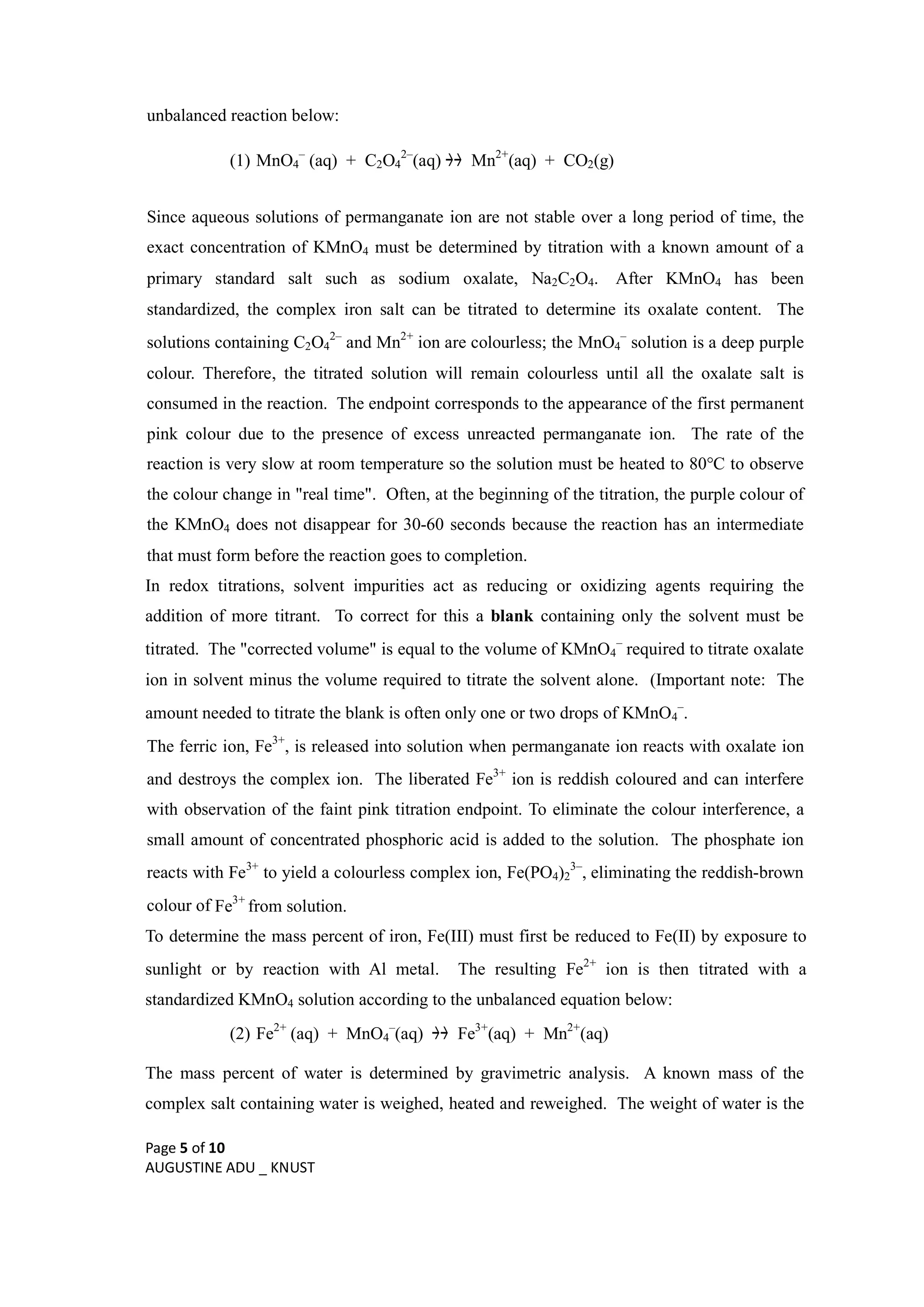 Page 5 of 10
AUGUSTINE ADU _ KNUST
unbalanced reaction below:
(1) MnO4
–
(aq) + C2O4
2–
(aq)  Mn2+
(aq) + CO2(g)
Since aqueous solutions of permanganate ion are not stable over a long period of time, the
exact concentration of KMnO4 must be determined by titration with a known amount of a
primary standard salt such as sodium oxalate, Na2C2O4. After KMnO4 has been
standardized, the complex iron salt can be titrated to determine its oxalate content. The
solutions containing C2O4
2–
and Mn2+
ion are colourless; the MnO4
–
solution is a deep purple
colour. Therefore, the titrated solution will remain colourless until all the oxalate salt is
consumed in the reaction. The endpoint corresponds to the appearance of the first permanent
pink colour due to the presence of excess unreacted permanganate ion. The rate of the
reaction is very slow at room temperature so the solution must be heated to 80°C to observe
the colour change in "real time". Often, at the beginning of the titration, the purple colour of
the KMnO4 does not disappear for 30-60 seconds because the reaction has an intermediate
that must form before the reaction goes to completion.
In redox titrations, solvent impurities act as reducing or oxidizing agents requiring the
addition of more titrant. To correct for this a blank containing only the solvent must be
titrated. The "corrected volume" is equal to the volume of KMnO4
–
required to titrate oxalate
ion in solvent minus the volume required to titrate the solvent alone. (Important note: The
amount needed to titrate the blank is often only one or two drops of KMnO4
–
.
The ferric ion, Fe3+
, is released into solution when permanganate ion reacts with oxalate ion
and destroys the complex ion. The liberated Fe3+
ion is reddish coloured and can interfere
with observation of the faint pink titration endpoint. To eliminate the colour interference, a
small amount of concentrated phosphoric acid is added to the solution. The phosphate ion
reacts with Fe3+
to yield a colourless complex ion, Fe(PO4)2
3–
, eliminating the reddish-brown
colour of Fe3+
from solution.
To determine the mass percent of iron, Fe(III) must first be reduced to Fe(II) by exposure to
sunlight or by reaction with Al metal. The resulting Fe2+
ion is then titrated with a
standardized KMnO4 solution according to the unbalanced equation below:
(2) Fe2+
(aq) + MnO4
–
(aq)  Fe3+
(aq) + Mn2+
(aq)
The mass percent of water is determined by gravimetric analysis. A known mass of the
complex salt containing water is weighed, heated and reweighed. The weight of water is the
 