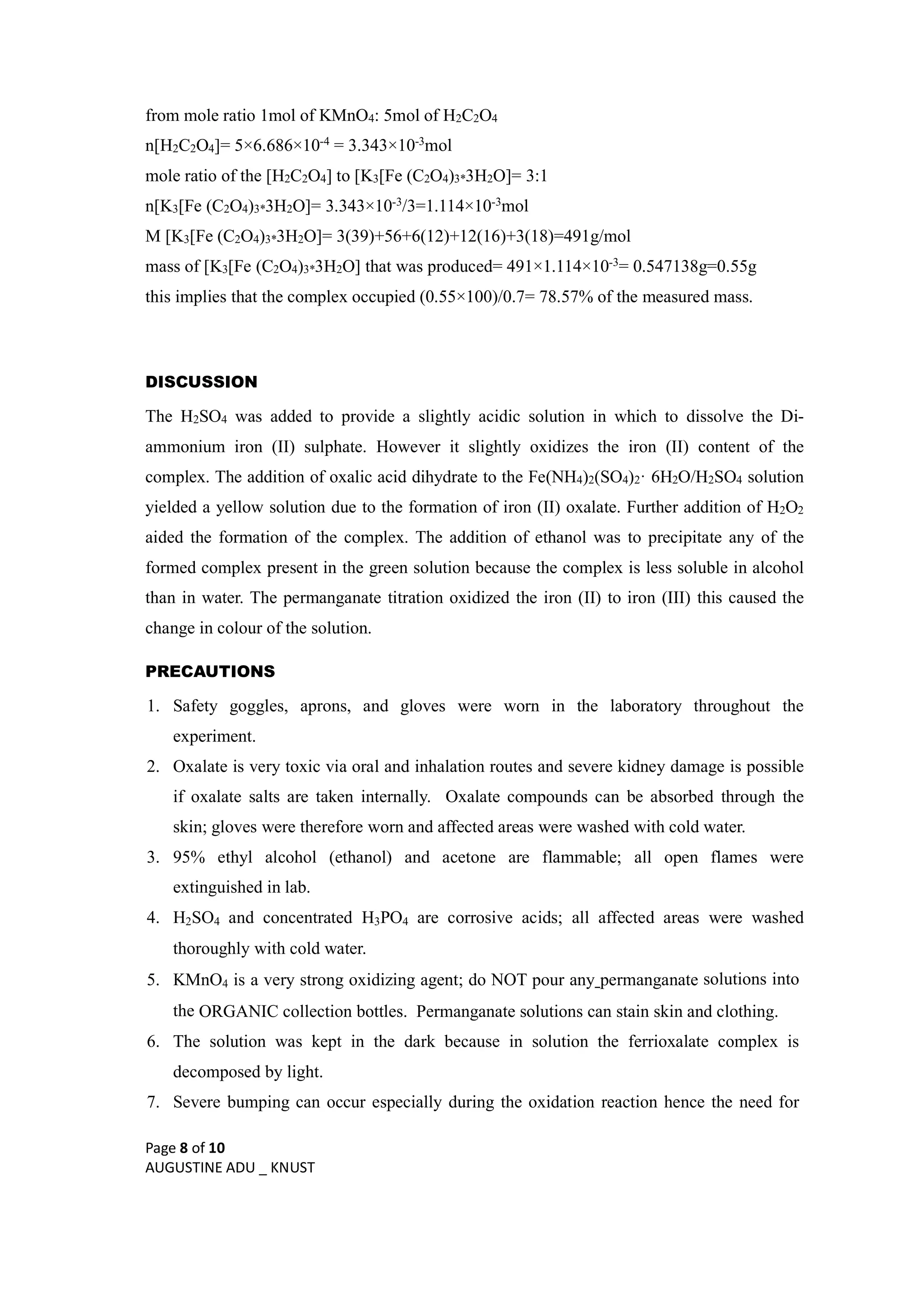 Page 8 of 10
AUGUSTINE ADU _ KNUST
from mole ratio 1mol of KMnO4: 5mol of H2C2O4
n[H2C2O4]= 5×6.686×10-4 = 3.343×10-3mol
mole ratio of the [H2C2O4] to [K3[Fe (C2O4)3*3H2O]= 3:1
n[K3[Fe (C2O4)3*3H2O]= 3.343×10-3/3=1.114×10-3mol
M [K3[Fe (C2O4)3*3H2O]= 3(39)+56+6(12)+12(16)+3(18)=491g/mol
mass of [K3[Fe (C2O4)3*3H2O] that was produced= 491×1.114×10-3= 0.547138g=0.55g
this implies that the complex occupied (0.55×100)/0.7= 78.57% of the measured mass.
DISCUSSION
The H2SO4 was added to provide a slightly acidic solution in which to dissolve the Di-
ammonium iron (II) sulphate. However it slightly oxidizes the iron (II) content of the
complex. The addition of oxalic acid dihydrate to the Fe(NH4)2(SO4)2· 6H2O/H2SO4 solution
yielded a yellow solution due to the formation of iron (II) oxalate. Further addition of H2O2
aided the formation of the complex. The addition of ethanol was to precipitate any of the
formed complex present in the green solution because the complex is less soluble in alcohol
than in water. The permanganate titration oxidized the iron (II) to iron (III) this caused the
change in colour of the solution.
PRECAUTIONS
1. Safety goggles, aprons, and gloves were worn in the laboratory throughout the
experiment.
2. Oxalate is very toxic via oral and inhalation routes and severe kidney damage is possible
if oxalate salts are taken internally. Oxalate compounds can be absorbed through the
skin; gloves were therefore worn and affected areas were washed with cold water.
3. 95% ethyl alcohol (ethanol) and acetone are flammable; all open flames were
extinguished in lab.
4. H2SO4 and concentrated H3PO4 are corrosive acids; all affected areas were washed
thoroughly with cold water.
5. KMnO4 is a very strong oxidizing agent; do NOT pour any permanganate solutions into
the ORGANIC collection bottles. Permanganate solutions can stain skin and clothing.
6. The solution was kept in the dark because in solution the ferrioxalate complex is
decomposed by light.
7. Severe bumping can occur especially during the oxidation reaction hence the need for
 