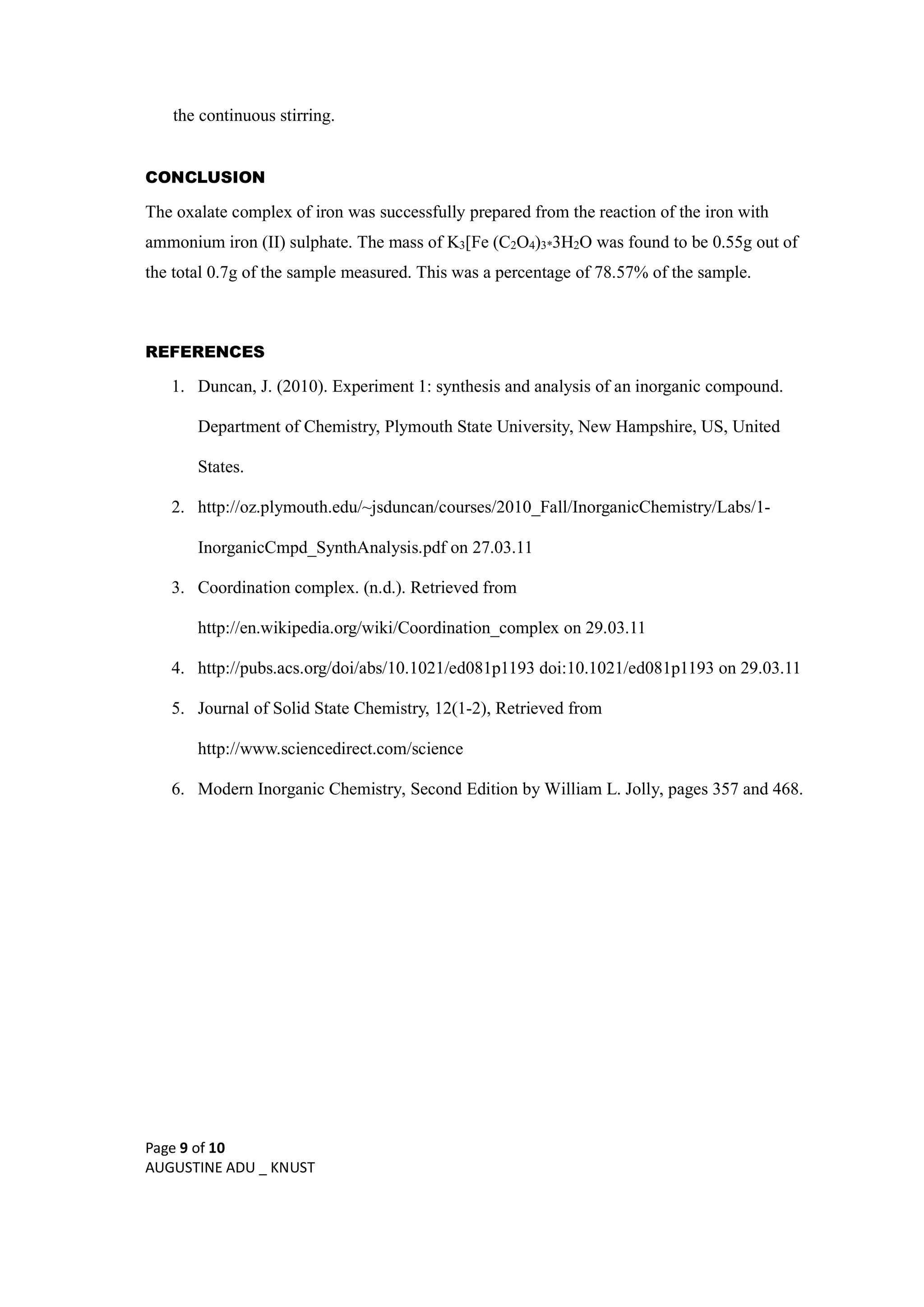 Page 9 of 10
AUGUSTINE ADU _ KNUST
the continuous stirring.
CONCLUSION
The oxalate complex of iron was successfully prepared from the reaction of the iron with
ammonium iron (II) sulphate. The mass of K3[Fe (C2O4)3*3H2O was found to be 0.55g out of
the total 0.7g of the sample measured. This was a percentage of 78.57% of the sample.
REFERENCES
1. Duncan, J. (2010). Experiment 1: synthesis and analysis of an inorganic compound.
Department of Chemistry, Plymouth State University, New Hampshire, US, United
States.
2. http://oz.plymouth.edu/~jsduncan/courses/2010_Fall/InorganicChemistry/Labs/1-
InorganicCmpd_SynthAnalysis.pdf on 27.03.11
3. Coordination complex. (n.d.). Retrieved from
http://en.wikipedia.org/wiki/Coordination_complex on 29.03.11
4. http://pubs.acs.org/doi/abs/10.1021/ed081p1193 doi:10.1021/ed081p1193 on 29.03.11
5. Journal of Solid State Chemistry, 12(1-2), Retrieved from
http://www.sciencedirect.com/science
6. Modern Inorganic Chemistry, Second Edition by William L. Jolly, pages 357 and 468.
 