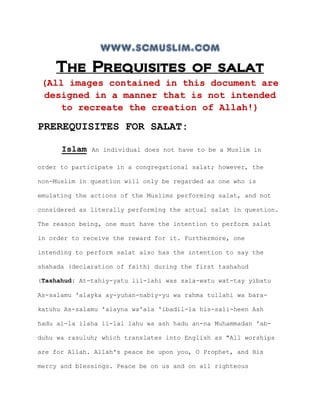 www.scmuslim.com
    The Prequisites of salat
 (All images contained in this document are
 designed in a manner that is not intended
    to recreate the creation of Allah!)

PREREQUISITES FOR SALAT:

      Islam   An individual does not have to be a Muslim in

order to participate in a congregational salat; however, the

non-Muslim in question will only be regarded as one who is

emulating the actions of the Muslims performing salat, and not

considered as literally performing the actual salat in question.

The reason being, one must have the intention to perform salat

in order to receive the reward for it. Furthermore, one

intending to perform salat also has the intention to say the

shahada (declaration of faith) during the first tashahud

(Tashahud: At-tahiy-yatu lil-lahi was sala-watu wat-tay yibatu

As-salamu 'alayka ay-yuhan-nabiy-yu wa rahma tullahi wa bara-

katuhu As-salamu 'alayna wa'ala 'ibadil-la his-sali-heen Ash

hadu al-la ilaha il-lal lahu wa ash hadu an-na Muhammadan 'ab-

duhu wa rasuluh; which translates into English as "All worships

are for Allah. Allah's peace be upon you, O Prophet, and His

mercy and blessings. Peace be on us and on all righteous
 