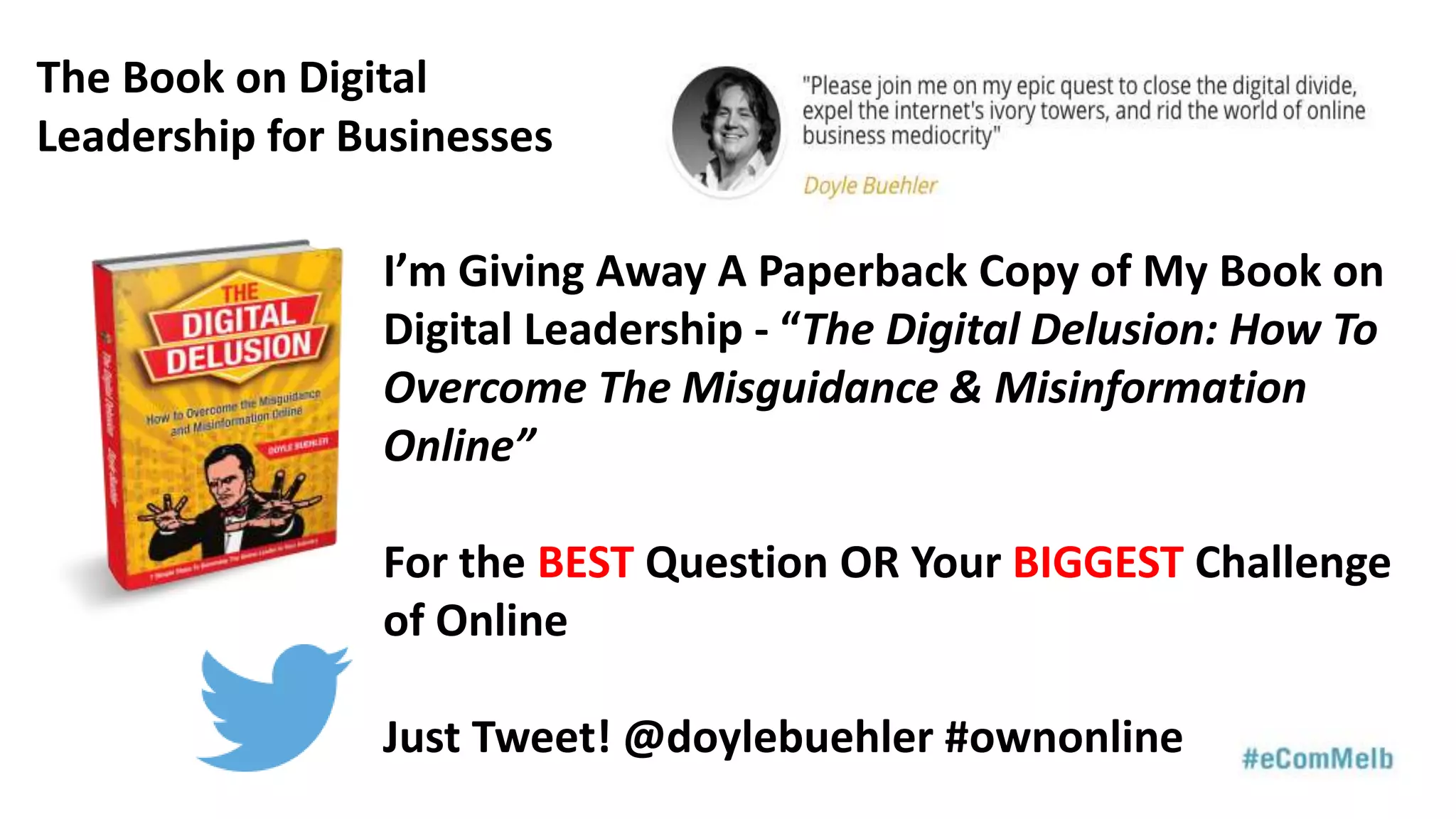 I’m Giving Away A Paperback Copy of My Book on
Digital Leadership - “The Digital Delusion: How To
Overcome The Misguidance & Misinformation
Online”
For the BEST Question OR Your BIGGEST Challenge
of Online
Just Tweet! @doylebuehler #ownonline
The Book on Digital
Leadership for Businesses
 
