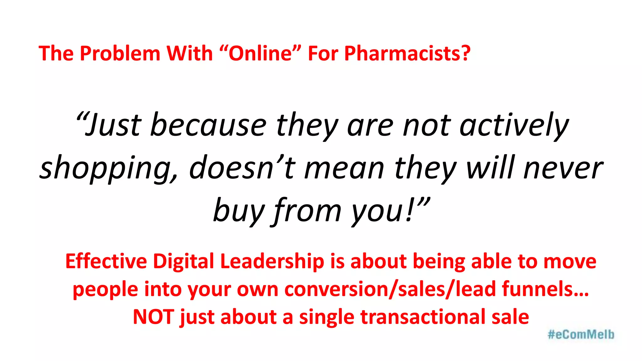 “Just because they are not actively
shopping, doesn’t mean they will never
buy from you!”
The Problem With “Online” For Pharmacists?
Effective Digital Leadership is about being able to move
people into your own conversion/sales/lead funnels…
NOT just about a single transactional sale
 