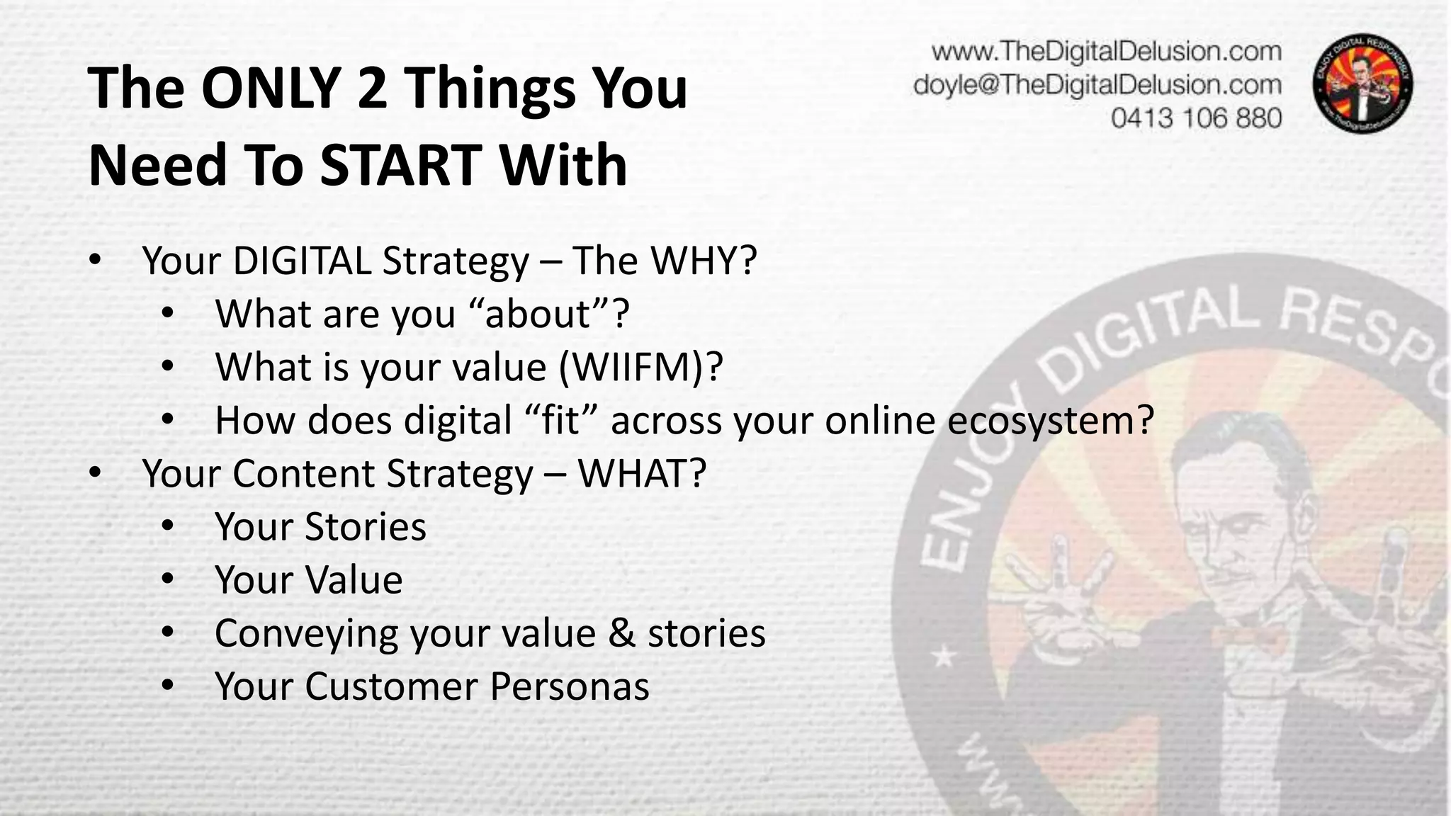 • Your DIGITAL Strategy – The WHY?
• What are you “about”?
• What is your value (WIIFM)?
• How does digital “fit” across your online ecosystem?
• Your Content Strategy – WHAT?
• Your Stories
• Your Value
• Conveying your value & stories
• Your Customer Personas
The ONLY 2 Things You
Need To START With
 