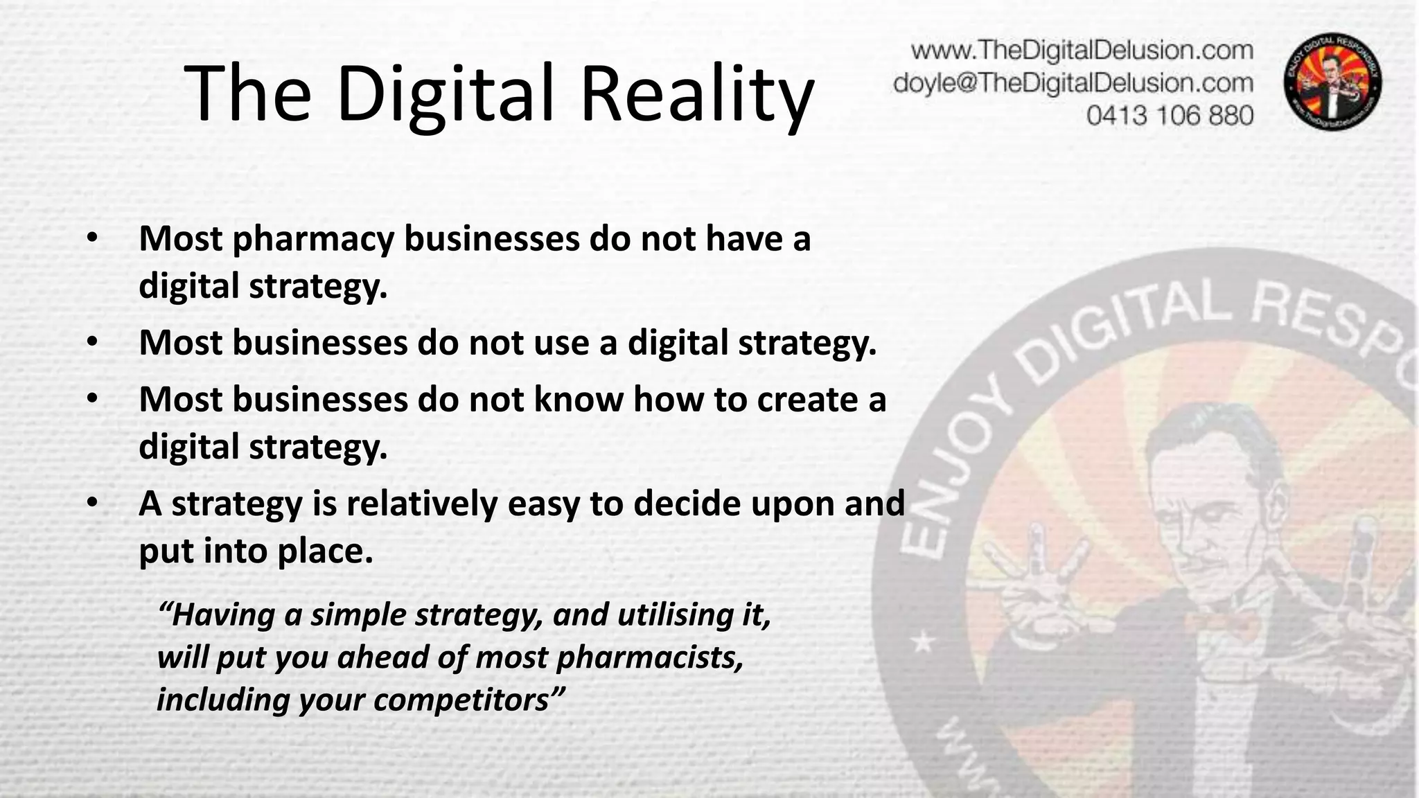 The Digital Reality
• Most pharmacy businesses do not have a
digital strategy.
• Most businesses do not use a digital strategy.
• Most businesses do not know how to create a
digital strategy.
• A strategy is relatively easy to decide upon and
put into place.
“Having a simple strategy, and utilising it,
will put you ahead of most pharmacists,
including your competitors”
 