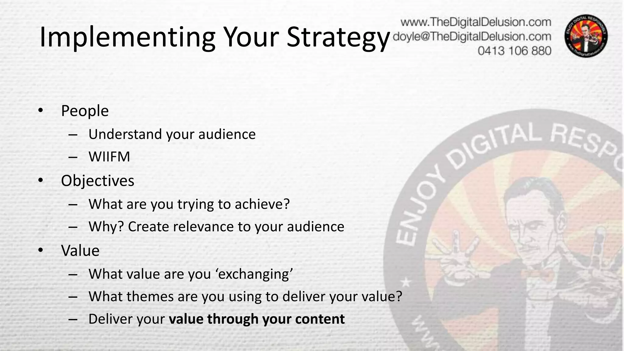Implementing Your Strategy
• People
– Understand your audience
– WIIFM
• Objectives
– What are you trying to achieve?
– Why? Create relevance to your audience
• Value
– What value are you ‘exchanging’
– What themes are you using to deliver your value?
– Deliver your value through your content
 