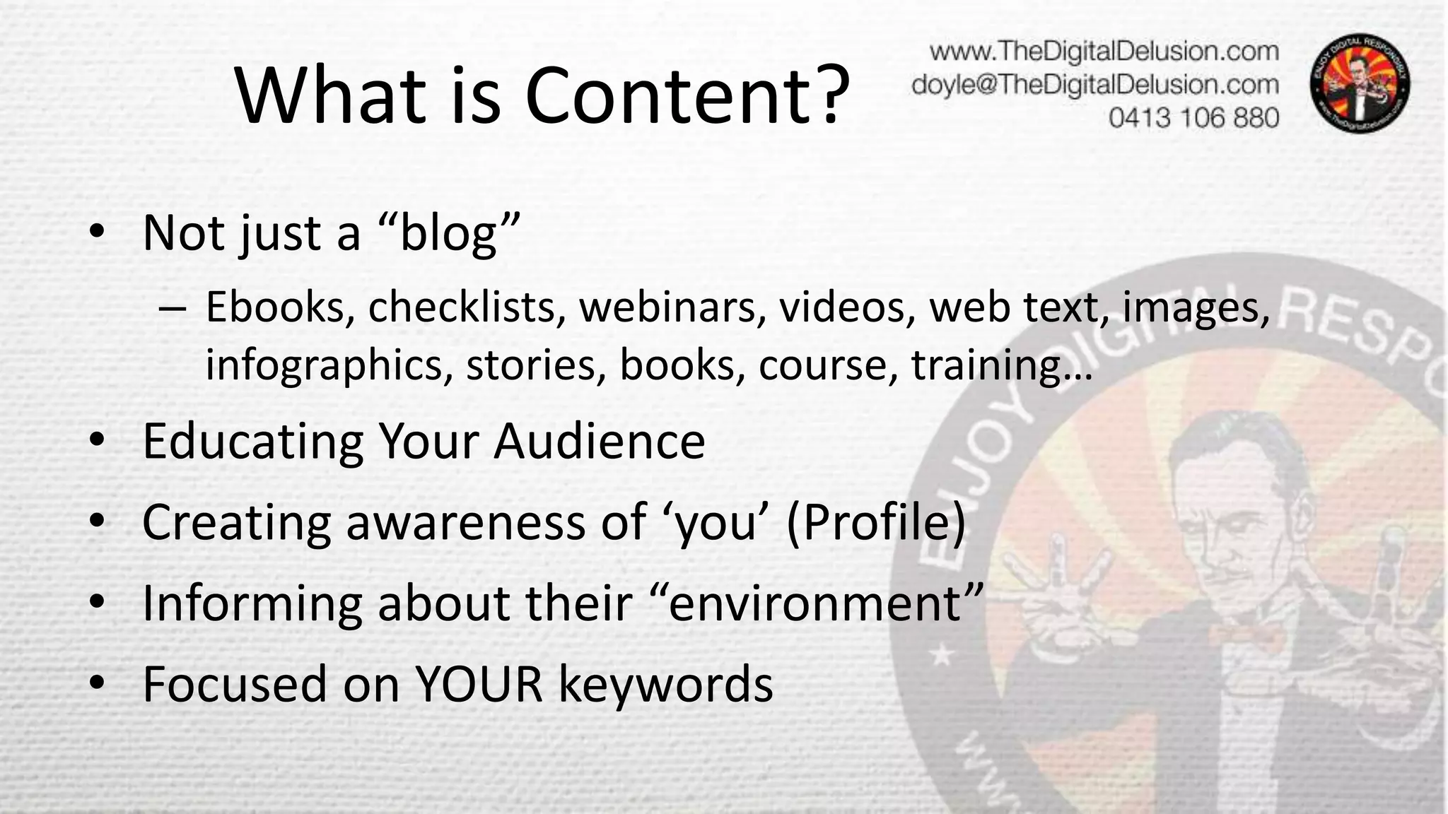 What is Content?
• Not just a “blog”
– Ebooks, checklists, webinars, videos, web text, images,
infographics, stories, books, course, training…
• Educating Your Audience
• Creating awareness of ‘you’ (Profile)
• Informing about their “environment”
• Focused on YOUR keywords
 