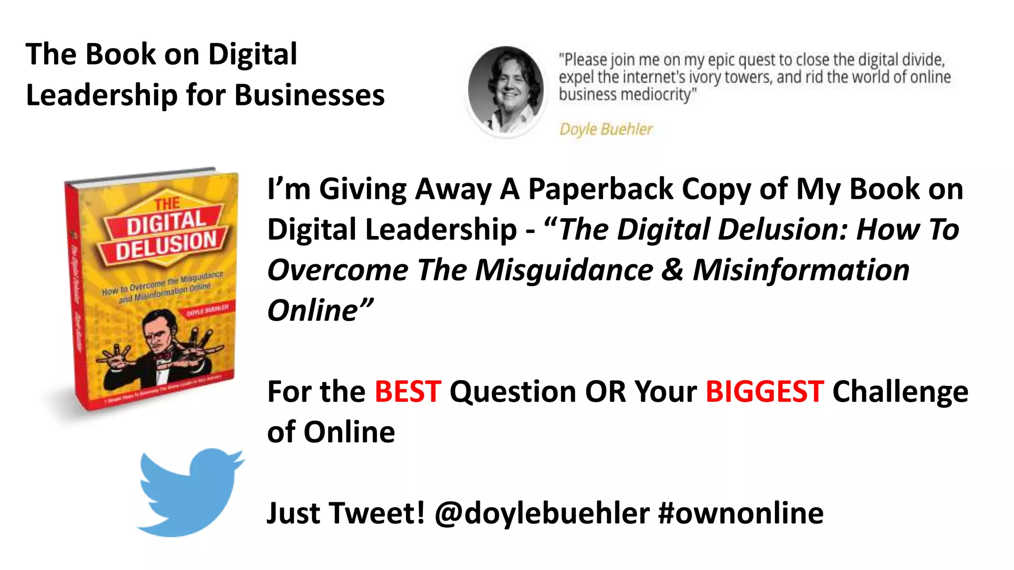 I’m Giving Away A Paperback Copy of My Book on
Digital Leadership - “The Digital Delusion: How To
Overcome The Misguidance & Misinformation
Online”
For the BEST Question OR Your BIGGEST Challenge
of Online
Just Tweet! @doylebuehler #ownonline
The Book on Digital
Leadership for Businesses
 