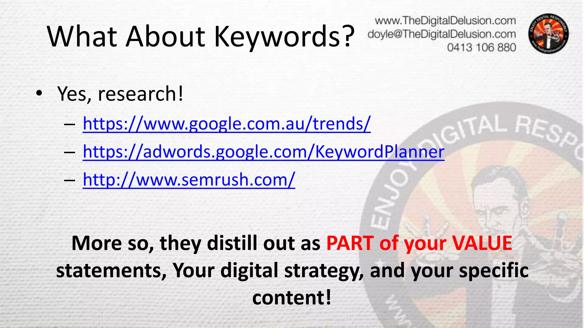 What About Keywords?
• Yes, research!
– https://www.google.com.au/trends/
– https://adwords.google.com/KeywordPlanner
– http://www.semrush.com/
More so, they distill out as PART of your VALUE
statements, Your digital strategy, and your specific
content!
 
