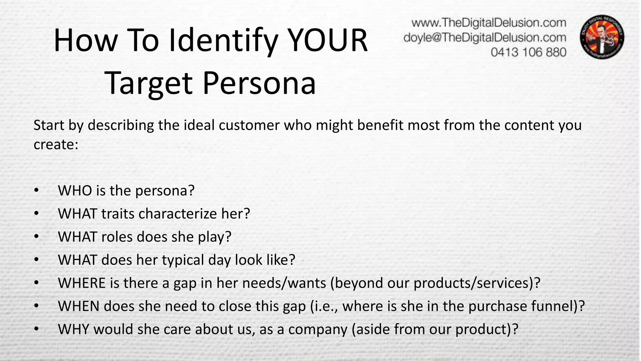How To Identify YOUR
Target Persona
Start by describing the ideal customer who might benefit most from the content you
create:
• WHO is the persona?
• WHAT traits characterize her?
• WHAT roles does she play?
• WHAT does her typical day look like?
• WHERE is there a gap in her needs/wants (beyond our products/services)?
• WHEN does she need to close this gap (i.e., where is she in the purchase funnel)?
• WHY would she care about us, as a company (aside from our product)?
 