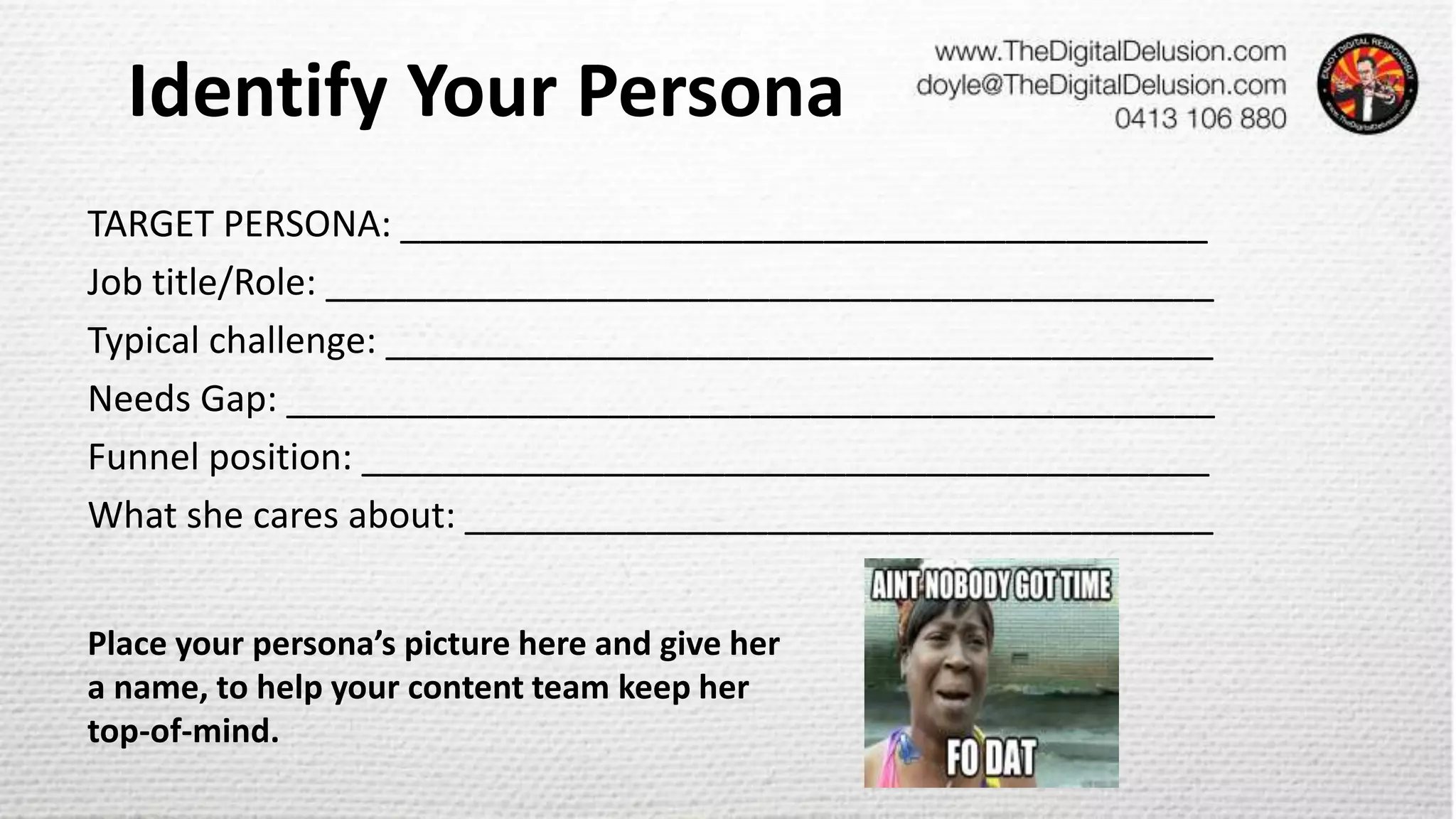 Identify Your Persona
TARGET PERSONA: ________________________________________
Job title/Role: ____________________________________________
Typical challenge: _________________________________________
Needs Gap: ______________________________________________
Funnel position: __________________________________________
What she cares about: _____________________________________
Place your persona’s picture here and give her
a name, to help your content team keep her
top-of-mind.
 