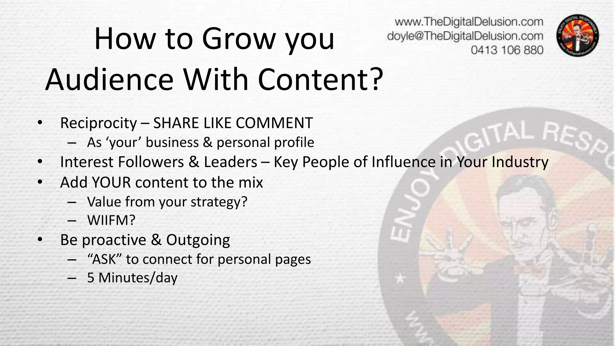 How to Grow you
Audience With Content?
• Reciprocity – SHARE LIKE COMMENT
– As ‘your’ business & personal profile
• Interest Followers & Leaders – Key People of Influence in Your Industry
• Add YOUR content to the mix
– Value from your strategy?
– WIIFM?
• Be proactive & Outgoing
– “ASK” to connect for personal pages
– 5 Minutes/day
 
