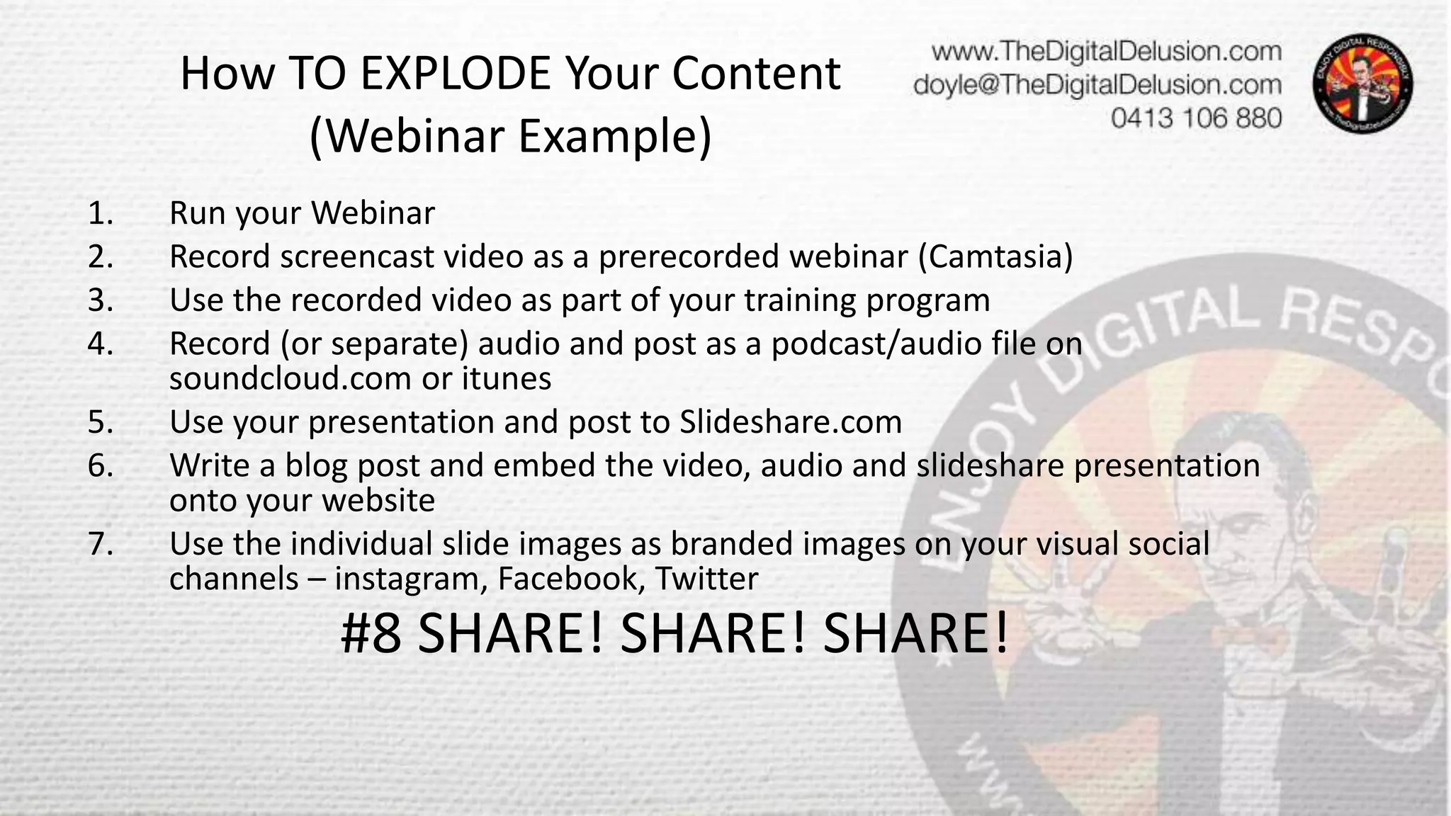 How TO EXPLODE Your Content
(Webinar Example)
1. Run your Webinar
2. Record screencast video as a prerecorded webinar (Camtasia)
3. Use the recorded video as part of your training program
4. Record (or separate) audio and post as a podcast/audio file on
soundcloud.com or itunes
5. Use your presentation and post to Slideshare.com
6. Write a blog post and embed the video, audio and slideshare presentation
onto your website
7. Use the individual slide images as branded images on your visual social
channels – instagram, Facebook, Twitter
#8 SHARE! SHARE! SHARE!
 